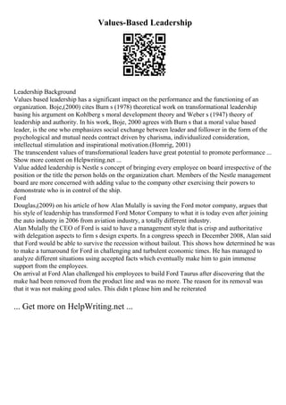 Values-Based Leadership
Leadership Background
Values based leadership has a significant impact on the performance and the functioning of an
organization. Boje,(2000) cites Burn s (1978) theoretical work on transformational leadership
basing his argument on Kohlberg s moral development theory and Weber s (1947) theory of
leadership and authority. In his work, Boje, 2000 agrees with Burn s that a moral value based
leader, is the one who emphasizes social exchange between leader and follower in the form of the
psychological and mutual needs contract driven by charisma, individualized consideration,
intellectual stimulation and inspirational motivation.(Homrig, 2001)
The transcendent values of transformational leaders have great potential to promote performance ...
Show more content on Helpwriting.net ...
Value added leadership is Nestle s concept of bringing every employee on board irrespective of the
position or the title the person holds on the organization chart. Members of the Nestle management
board are more concerned with adding value to the company other exercising their powers to
demonstrate who is in control of the ship.
Ford
Douglas,(2009) on his article of how Alan Mulally is saving the Ford motor company, argues that
his style of leadership has transformed Ford Motor Company to what it is today even after joining
the auto industry in 2006 from aviation industry, a totally different industry.
Alan Mulally the CEO of Ford is said to have a management style that is crisp and authoritative
with delegation aspects to firm s design experts. In a congress speech in December 2008, Alan said
that Ford would be able to survive the recession without bailout. This shows how determined he was
to make a turnaround for Ford in challenging and turbulent economic times. He has managed to
analyze different situations using accepted facts which eventually make him to gain immense
support from the employees.
On arrival at Ford Alan challenged his employees to build Ford Taurus after discovering that the
make had been removed from the product line and was no more. The reason for its removal was
that it was not making good sales. This didn t please him and he reiterated
... Get more on HelpWriting.net ...
 