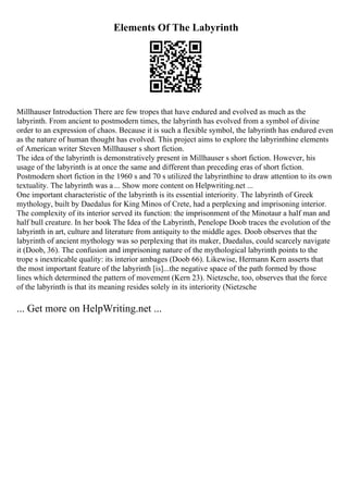Elements Of The Labyrinth
Millhauser Introduction There are few tropes that have endured and evolved as much as the
labyrinth. From ancient to postmodern times, the labyrinth has evolved from a symbol of divine
order to an expression of chaos. Because it is such a flexible symbol, the labyrinth has endured even
as the nature of human thought has evolved. This project aims to explore the labyrinthine elements
of American writer Steven Millhauser s short fiction.
The idea of the labyrinth is demonstratively present in Millhauser s short fiction. However, his
usage of the labyrinth is at once the same and different than preceding eras of short fiction.
Postmodern short fiction in the 1960 s and 70 s utilized the labyrinthine to draw attention to its own
textuality. The labyrinth was a ... Show more content on Helpwriting.net ...
One important characteristic of the labyrinth is its essential interiority. The labyrinth of Greek
mythology, built by Daedalus for King Minos of Crete, had a perplexing and imprisoning interior.
The complexity of its interior served its function: the imprisonment of the Minotaur a half man and
half bull creature. In her book The Idea of the Labyrinth, Penelope Doob traces the evolution of the
labyrinth in art, culture and literature from antiquity to the middle ages. Doob observes that the
labyrinth of ancient mythology was so perplexing that its maker, Daedalus, could scarcely navigate
it (Doob, 36). The confusion and imprisoning nature of the mythological labyrinth points to the
trope s inextricable quality: its interior ambages (Doob 66). Likewise, Hermann Kern asserts that
the most important feature of the labyrinth [is]...the negative space of the path formed by those
lines which determined the pattern of movement (Kern 23). Nietzsche, too, observes that the force
of the labyrinth is that its meaning resides solely in its interiority (Nietzsche
... Get more on HelpWriting.net ...
 