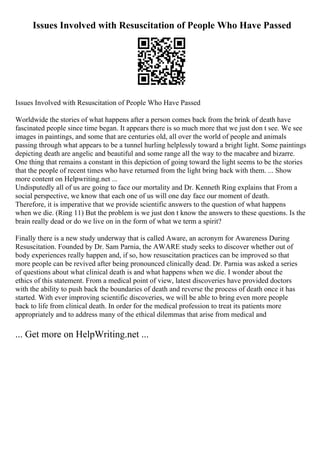 Issues Involved with Resuscitation of People Who Have Passed
Issues Involved with Resuscitation of People Who Have Passed
Worldwide the stories of what happens after a person comes back from the brink of death have
fascinated people since time began. It appears there is so much more that we just don t see. We see
images in paintings, and some that are centuries old, all over the world of people and animals
passing through what appears to be a tunnel hurling helplessly toward a bright light. Some paintings
depicting death are angelic and beautiful and some range all the way to the macabre and bizarre.
One thing that remains a constant in this depiction of going toward the light seems to be the stories
that the people of recent times who have returned from the light bring back with them. ... Show
more content on Helpwriting.net ...
Undisputedly all of us are going to face our mortality and Dr. Kenneth Ring explains that From a
social perspective, we know that each one of us will one day face our moment of death.
Therefore, it is imperative that we provide scientific answers to the question of what happens
when we die. (Ring 11) But the problem is we just don t know the answers to these questions. Is the
brain really dead or do we live on in the form of what we term a spirit?
Finally there is a new study underway that is called Aware, an acronym for Awareness During
Resuscitation. Founded by Dr. Sam Parnia, the AWARE study seeks to discover whether out of
body experiences really happen and, if so, how resuscitation practices can be improved so that
more people can be revived after being pronounced clinically dead. Dr. Parnia was asked a series
of questions about what clinical death is and what happens when we die. I wonder about the
ethics of this statement. From a medical point of view, latest discoveries have provided doctors
with the ability to push back the boundaries of death and reverse the process of death once it has
started. With ever improving scientific discoveries, we will be able to bring even more people
back to life from clinical death. In order for the medical profession to treat its patients more
appropriately and to address many of the ethical dilemmas that arise from medical and
... Get more on HelpWriting.net ...
 
