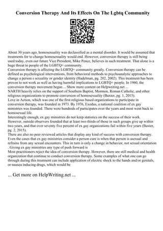 Conversion Therapy And Its Effects On The Lgbtq Community
About 30 years ago, homosexuality was declassified as a mental disorder. It would be assumed that
treatments for to change homosexuality would end. However, conversion therapy is still being
used today, even our future Vice President, Mike Pence, believes in such treatment. That alone is a
huge threat to people of the LGBTQ+ community.
Conversion therapy is affecting the LGBTQ+ community greatly. Conversion therapy can be
defined as psychological interventions, from behavioral methods to psychoanalytic approaches to
change a person s sexuality or gender identity (Hadelman, pg. 202, 2002). This treatment has been
proven to not work as well as having harmful implications to LGBTQ+ people. In 1960, the
conversion therapy movement began ... Show more content on Helpwriting.net ...
NARTH heavily relies on the support of Southern Baptist, Mormon, Roman Catholic, and other
religious organizations to promote conversion of homosexuality (Baxter, pg. 1, 2015).
Love in Action, which was one of the first religious based organizations to participate in
conversion therapy, was founded in 1973. By 1976, Exodus, a national coalition of ex gay
ministries was founded. There were hundreds of participates over the years and most went back to
homosexual life.
Interestingly enough, ex gay ministries do not keep statistics on the success of their work.
However, outside observers founded that at least two thirds of those in such groups give up within
two years, and that over seventy five percent of ex gay organizations fail within five years (Baxter,
pg. 2, 2015).
There are also no peer reviewed articles that display any kind of success with conversion therapy.
Even the cases that ex gay ministries consider a person cure is when that person is asexual and
refrains from any sexual encounters. This in turn is only a change in behavior, not sexual orientation
. Giving ex gay ministries any type of push forward is
Most practitioners reject the idea of conversion therapy. However, there are still medical and health
organization that continue to conduct conversion therapy. Some examples of what one can go
through during this treatment can include application of electric shock to the hands and/or genitals,
or nausea inducing drugs, which would be
... Get more on HelpWriting.net ...
 