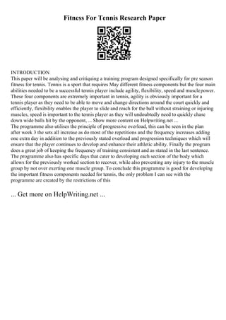 Fitness For Tennis Research Paper
INTRODUCTION
This paper will be analysing and critiquing a training program designed specifically for pre season
fitness for tennis. Tennis is a sport that requires May different fitness components but the four main
abilities needed to be a successful tennis player include agility, flexibility, speed and musclepower.
These four components are extremely important in tennis, agility is obviously important for a
tennis player as they need to be able to move and change directions around the court quickly and
efficiently, flexibility enables the player to slide and reach for the ball without straining or injuring
muscles, speed is important to the tennis player as they will undoubtedly need to quickly chase
down wide balls hit by the opponent, ... Show more content on Helpwriting.net ...
The programme also utilises the principle of progressive overload, this can be seen in the plan
after week 3 the sets all increase as do most of the repetitions and the frequency increases adding
one extra day in addition to the previously stated overload and progression techniques which will
ensure that the player continues to develop and enhance their athletic ability. Finally the program
does a great job of keeping the frequency of training consistent and as stated in the last sentence.
The programme also has specific days that cater to developing each section of the body which
allows for the previously worked section to recover, while also preventing any injury to the muscle
group by not over exerting one muscle group. To conclude this programme is good for developing
the important fitness components needed for tennis, the only problem I can see with the
programme are created by the restrictions of this
... Get more on HelpWriting.net ...
 