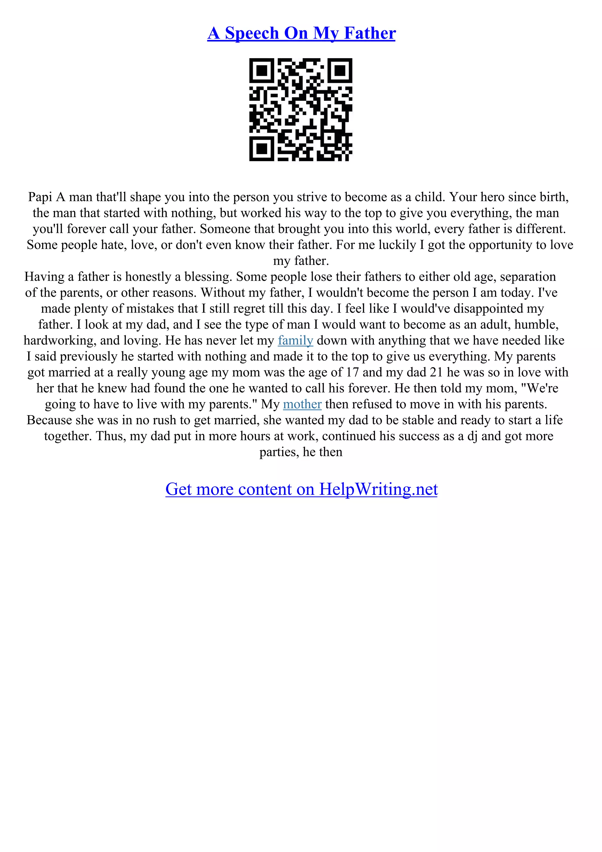 A Speech On My Father
Papi A man that'll shape you into the person you strive to become as a child. Your hero since birth,
the man that started with nothing, but worked his way to the top to give you everything, the man
you'll forever call your father. Someone that brought you into this world, every father is different.
Some people hate, love, or don't even know their father. For me luckily I got the opportunity to love
my father.
Having a father is honestly a blessing. Some people lose their fathers to either old age, separation
of the parents, or other reasons. Without my father, I wouldn't become the person I am today. I've
made plenty of mistakes that I still regret till this day. I feel like I would've disappointed my
father. I look at my dad, and I see the type of man I would want to become as an adult, humble,
hardworking, and loving. He has never let my family down with anything that we have needed like
I said previously he started with nothing and made it to the top to give us everything. My parents
got married at a really young age my mom was the age of 17 and my dad 21 he was so in love with
her that he knew had found the one he wanted to call his forever. He then told my mom, "We're
going to have to live with my parents." My mother then refused to move in with his parents.
Because she was in no rush to get married, she wanted my dad to be stable and ready to start a life
together. Thus, my dad put in more hours at work, continued his success as a dj and got more
parties, he then
Get more content on HelpWriting.net
 