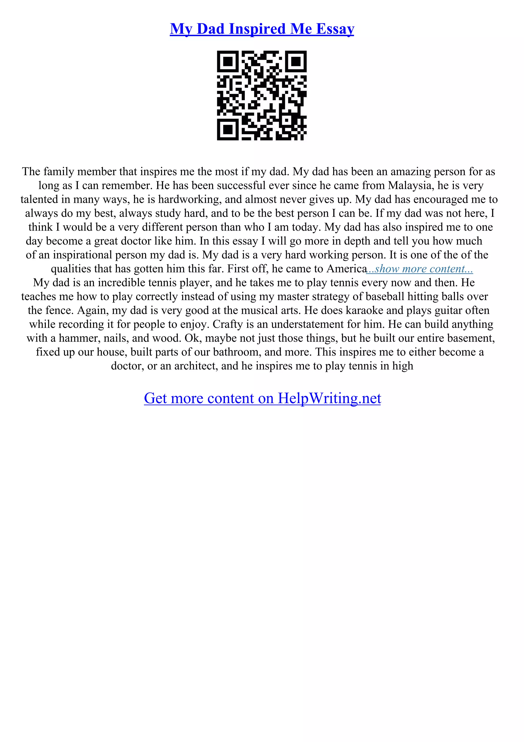My Dad Inspired Me Essay
The family member that inspires me the most if my dad. My dad has been an amazing person for as
long as I can remember. He has been successful ever since he came from Malaysia, he is very
talented in many ways, he is hardworking, and almost never gives up. My dad has encouraged me to
always do my best, always study hard, and to be the best person I can be. If my dad was not here, I
think I would be a very different person than who I am today. My dad has also inspired me to one
day become a great doctor like him. In this essay I will go more in depth and tell you how much
of an inspirational person my dad is. My dad is a very hard working person. It is one of the of the
qualities that has gotten him this far. First off, he came to America...show more content...
My dad is an incredible tennis player, and he takes me to play tennis every now and then. He
teaches me how to play correctly instead of using my master strategy of baseball hitting balls over
the fence. Again, my dad is very good at the musical arts. He does karaoke and plays guitar often
while recording it for people to enjoy. Crafty is an understatement for him. He can build anything
with a hammer, nails, and wood. Ok, maybe not just those things, but he built our entire basement,
fixed up our house, built parts of our bathroom, and more. This inspires me to either become a
doctor, or an architect, and he inspires me to play tennis in high
Get more content on HelpWriting.net
 