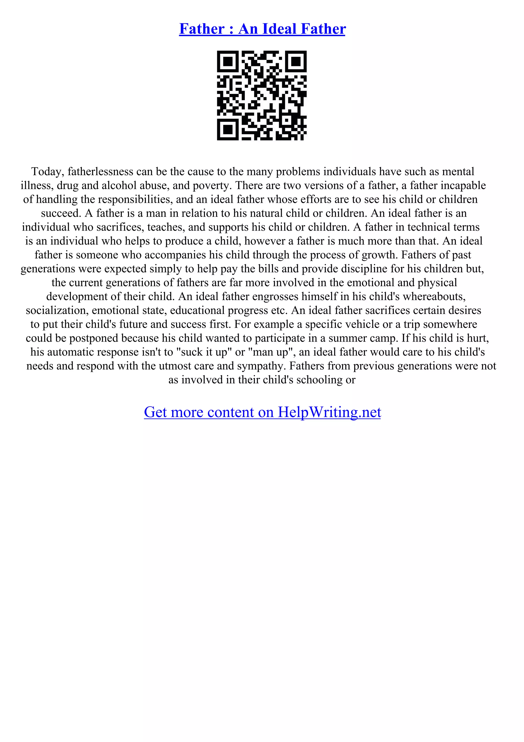 Father : An Ideal Father
Today, fatherlessness can be the cause to the many problems individuals have such as mental
illness, drug and alcohol abuse, and poverty. There are two versions of a father, a father incapable
of handling the responsibilities, and an ideal father whose efforts are to see his child or children
succeed. A father is a man in relation to his natural child or children. An ideal father is an
individual who sacrifices, teaches, and supports his child or children. A father in technical terms
is an individual who helps to produce a child, however a father is much more than that. An ideal
father is someone who accompanies his child through the process of growth. Fathers of past
generations were expected simply to help pay the bills and provide discipline for his children but,
the current generations of fathers are far more involved in the emotional and physical
development of their child. An ideal father engrosses himself in his child's whereabouts,
socialization, emotional state, educational progress etc. An ideal father sacrifices certain desires
to put their child's future and success first. For example a specific vehicle or a trip somewhere
could be postponed because his child wanted to participate in a summer camp. If his child is hurt,
his automatic response isn't to "suck it up" or "man up", an ideal father would care to his child's
needs and respond with the utmost care and sympathy. Fathers from previous generations were not
as involved in their child's schooling or
Get more content on HelpWriting.net
 
