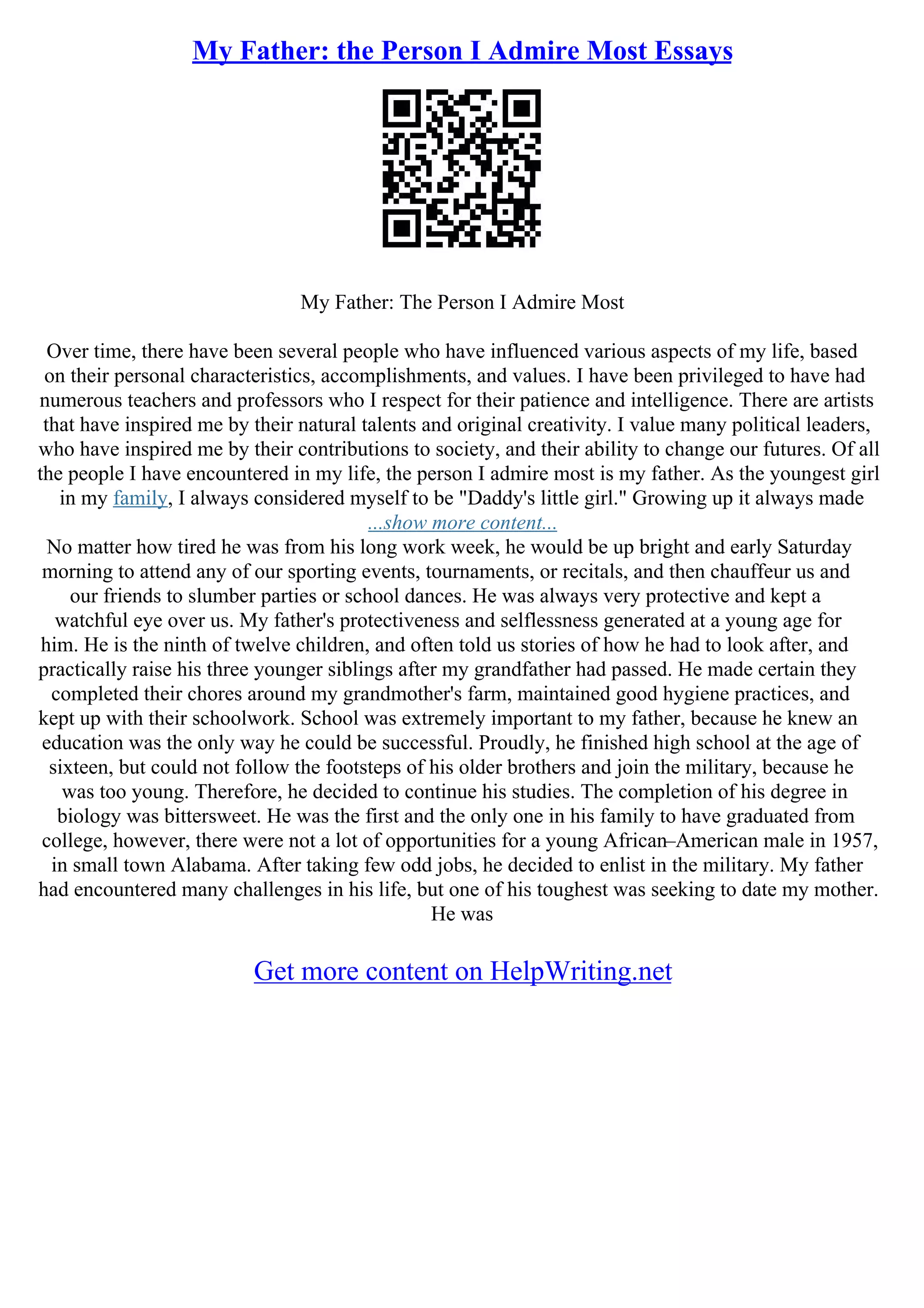 My Father: the Person I Admire Most Essays
My Father: The Person I Admire Most
Over time, there have been several people who have influenced various aspects of my life, based
on their personal characteristics, accomplishments, and values. I have been privileged to have had
numerous teachers and professors who I respect for their patience and intelligence. There are artists
that have inspired me by their natural talents and original creativity. I value many political leaders,
who have inspired me by their contributions to society, and their ability to change our futures. Of all
the people I have encountered in my life, the person I admire most is my father. As the youngest girl
in my family, I always considered myself to be "Daddy's little girl." Growing up it always made
...show more content...
No matter how tired he was from his long work week, he would be up bright and early Saturday
morning to attend any of our sporting events, tournaments, or recitals, and then chauffeur us and
our friends to slumber parties or school dances. He was always very protective and kept a
watchful eye over us. My father's protectiveness and selflessness generated at a young age for
him. He is the ninth of twelve children, and often told us stories of how he had to look after, and
practically raise his three younger siblings after my grandfather had passed. He made certain they
completed their chores around my grandmother's farm, maintained good hygiene practices, and
kept up with their schoolwork. School was extremely important to my father, because he knew an
education was the only way he could be successful. Proudly, he finished high school at the age of
sixteen, but could not follow the footsteps of his older brothers and join the military, because he
was too young. Therefore, he decided to continue his studies. The completion of his degree in
biology was bittersweet. He was the first and the only one in his family to have graduated from
college, however, there were not a lot of opportunities for a young African–American male in 1957,
in small town Alabama. After taking few odd jobs, he decided to enlist in the military. My father
had encountered many challenges in his life, but one of his toughest was seeking to date my mother.
He was
Get more content on HelpWriting.net
 