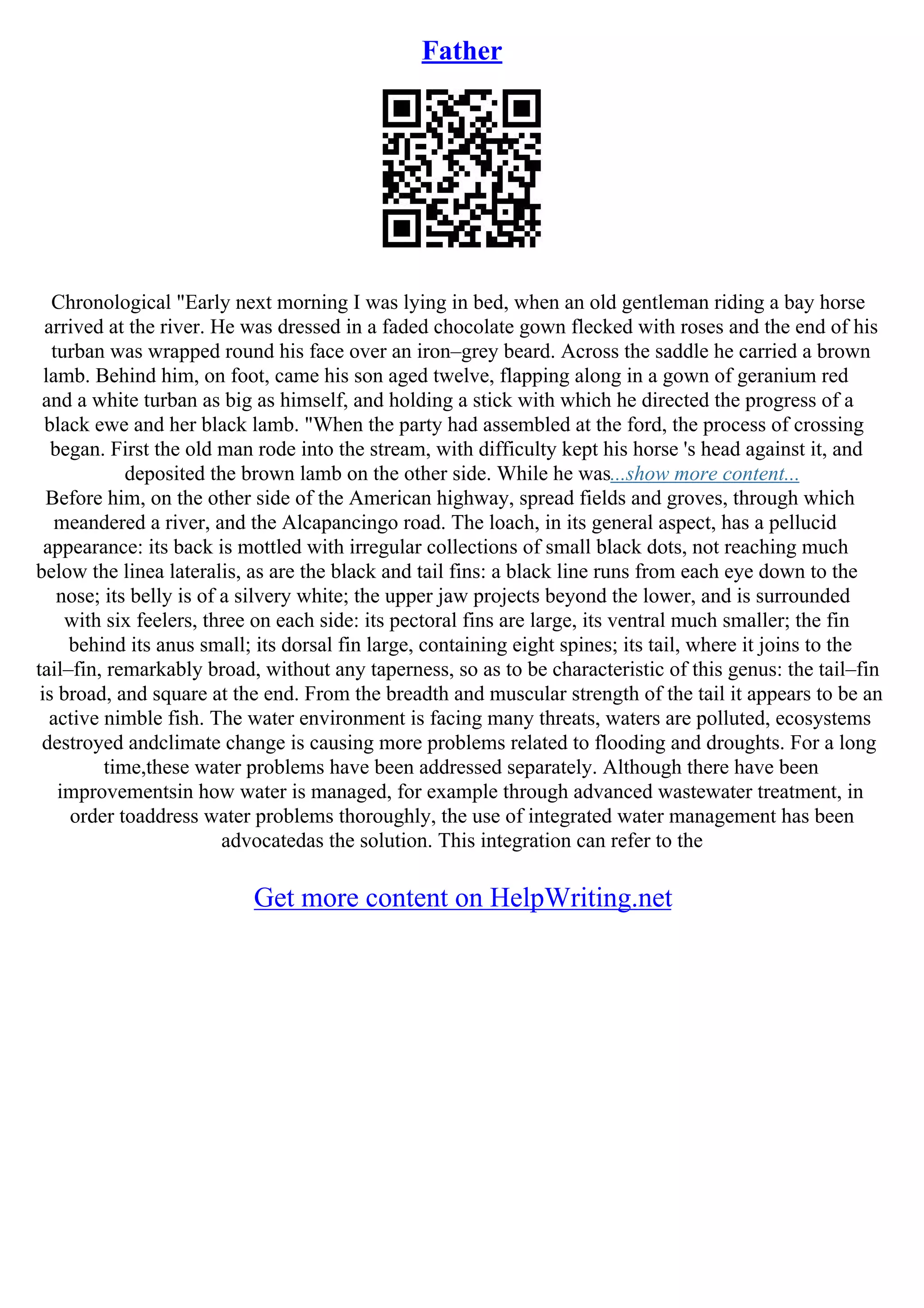 Father
Chronological "Early next morning I was lying in bed, when an old gentleman riding a bay horse
arrived at the river. He was dressed in a faded chocolate gown flecked with roses and the end of his
turban was wrapped round his face over an iron–grey beard. Across the saddle he carried a brown
lamb. Behind him, on foot, came his son aged twelve, flapping along in a gown of geranium red
and a white turban as big as himself, and holding a stick with which he directed the progress of a
black ewe and her black lamb. "When the party had assembled at the ford, the process of crossing
began. First the old man rode into the stream, with difficulty kept his horse 's head against it, and
deposited the brown lamb on the other side. While he was...show more content...
Before him, on the other side of the American highway, spread fields and groves, through which
meandered a river, and the Alcapancingo road. The loach, in its general aspect, has a pellucid
appearance: its back is mottled with irregular collections of small black dots, not reaching much
below the linea lateralis, as are the black and tail fins: a black line runs from each eye down to the
nose; its belly is of a silvery white; the upper jaw projects beyond the lower, and is surrounded
with six feelers, three on each side: its pectoral fins are large, its ventral much smaller; the fin
behind its anus small; its dorsal fin large, containing eight spines; its tail, where it joins to the
tail–fin, remarkably broad, without any taperness, so as to be characteristic of this genus: the tail–fin
is broad, and square at the end. From the breadth and muscular strength of the tail it appears to be an
active nimble fish. The water environment is facing many threats, waters are polluted, ecosystems
destroyed andclimate change is causing more problems related to flooding and droughts. For a long
time,these water problems have been addressed separately. Although there have been
improvementsin how water is managed, for example through advanced wastewater treatment, in
order toaddress water problems thoroughly, the use of integrated water management has been
advocatedas the solution. This integration can refer to the
Get more content on HelpWriting.net
 