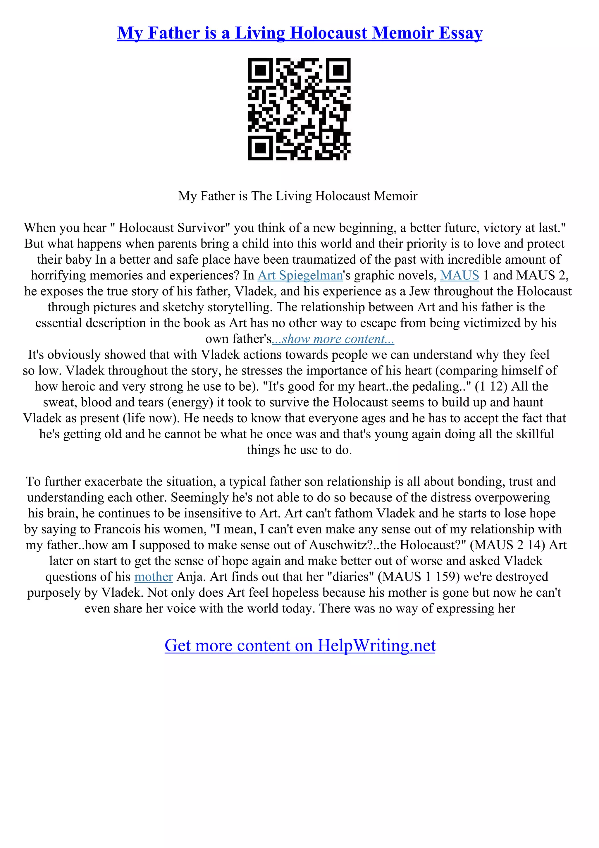 My Father is a Living Holocaust Memoir Essay
My Father is The Living Holocaust Memoir
When you hear " Holocaust Survivor" you think of a new beginning, a better future, victory at last."
But what happens when parents bring a child into this world and their priority is to love and protect
their baby In a better and safe place have been traumatized of the past with incredible amount of
horrifying memories and experiences? In Art Spiegelman's graphic novels, MAUS 1 and MAUS 2,
he exposes the true story of his father, Vladek, and his experience as a Jew throughout the Holocaust
through pictures and sketchy storytelling. The relationship between Art and his father is the
essential description in the book as Art has no other way to escape from being victimized by his
own father's...show more content...
It's obviously showed that with Vladek actions towards people we can understand why they feel
so low. Vladek throughout the story, he stresses the importance of his heart (comparing himself of
how heroic and very strong he use to be). "It's good for my heart..the pedaling.." (1 12) All the
sweat, blood and tears (energy) it took to survive the Holocaust seems to build up and haunt
Vladek as present (life now). He needs to know that everyone ages and he has to accept the fact that
he's getting old and he cannot be what he once was and that's young again doing all the skillful
things he use to do.
To further exacerbate the situation, a typical father son relationship is all about bonding, trust and
understanding each other. Seemingly he's not able to do so because of the distress overpowering
his brain, he continues to be insensitive to Art. Art can't fathom Vladek and he starts to lose hope
by saying to Francois his women, "I mean, I can't even make any sense out of my relationship with
my father..how am I supposed to make sense out of Auschwitz?..the Holocaust?" (MAUS 2 14) Art
later on start to get the sense of hope again and make better out of worse and asked Vladek
questions of his mother Anja. Art finds out that her "diaries" (MAUS 1 159) we're destroyed
purposely by Vladek. Not only does Art feel hopeless because his mother is gone but now he can't
even share her voice with the world today. There was no way of expressing her
Get more content on HelpWriting.net
 