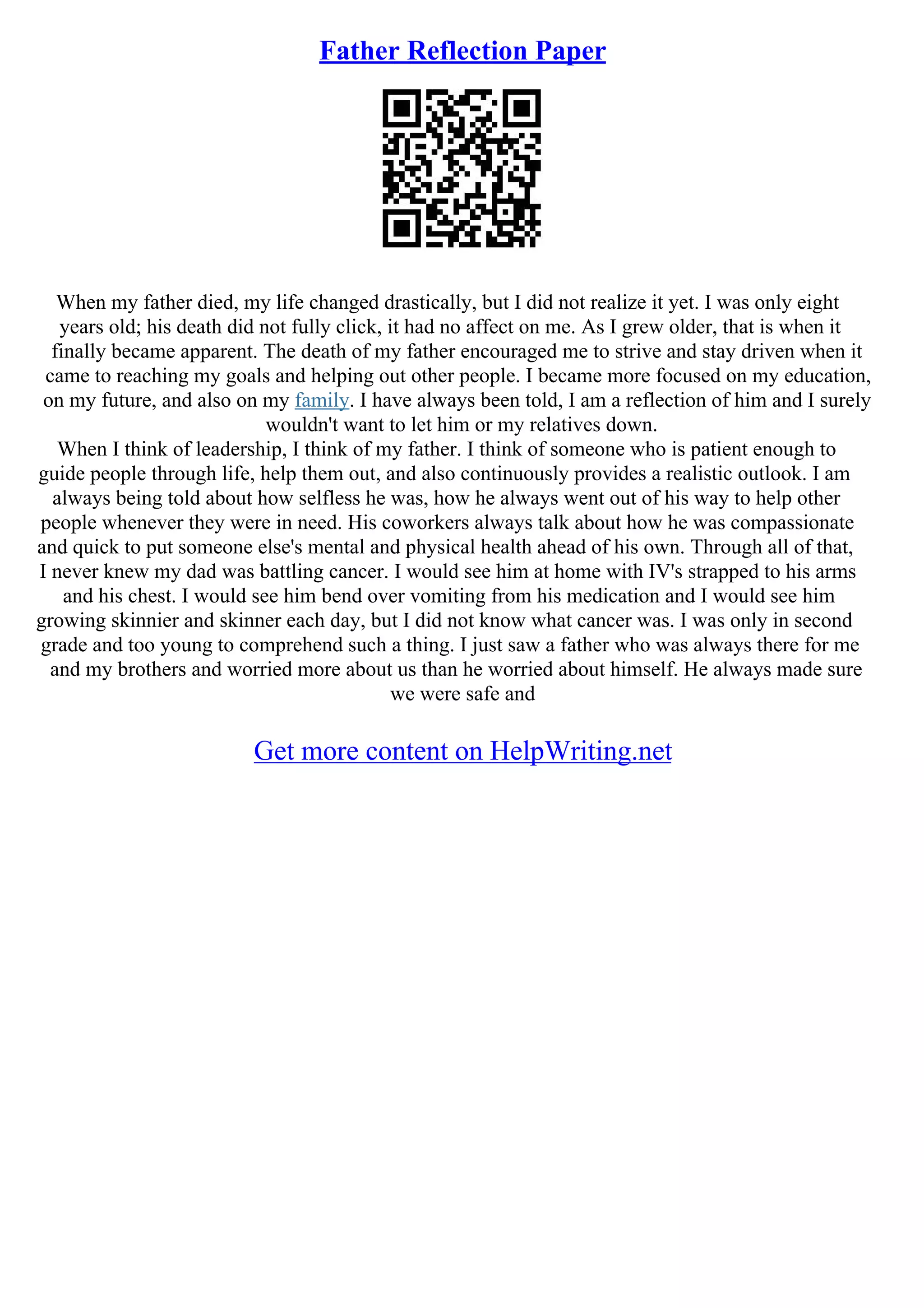 Father Reflection Paper
When my father died, my life changed drastically, but I did not realize it yet. I was only eight
years old; his death did not fully click, it had no affect on me. As I grew older, that is when it
finally became apparent. The death of my father encouraged me to strive and stay driven when it
came to reaching my goals and helping out other people. I became more focused on my education,
on my future, and also on my family. I have always been told, I am a reflection of him and I surely
wouldn't want to let him or my relatives down.
When I think of leadership, I think of my father. I think of someone who is patient enough to
guide people through life, help them out, and also continuously provides a realistic outlook. I am
always being told about how selfless he was, how he always went out of his way to help other
people whenever they were in need. His coworkers always talk about how he was compassionate
and quick to put someone else's mental and physical health ahead of his own. Through all of that,
I never knew my dad was battling cancer. I would see him at home with IV's strapped to his arms
and his chest. I would see him bend over vomiting from his medication and I would see him
growing skinnier and skinner each day, but I did not know what cancer was. I was only in second
grade and too young to comprehend such a thing. I just saw a father who was always there for me
and my brothers and worried more about us than he worried about himself. He always made sure
we were safe and
Get more content on HelpWriting.net
 