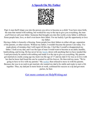A Speech On My Father
Papi A man that'll shape you into the person you strive to become as a child. Your hero since birth,
the man that started with nothing, but worked his way to the top to give you everything, the man
you'll forever call your father. Someone that brought you into this world, every father is different.
Some people hate, love, or don't even know their father. For me luckily I got the opportunity to love
my father.
Having a father is honestly a blessing. Some people lose their fathers to either old age, separation
of the parents, or other reasons. Without my father, I wouldn't become the person I am today. I've
made plenty of mistakes that I still regret till this day. I feel like I would've disappointed my
father. I look at my dad, and I see the type of man I would want to become as an adult, humble,
hardworking, and loving. He has never let my family down with anything that we have needed like
I said previously he started with nothing and made it to the top to give us everything. My parents
got married at a really young age my mom was the age of 17 and my dad 21 he was so in love with
her that he knew had found the one he wanted to call his forever. He then told my mom, "We're
going to have to live with my parents." My mother then refused to move in with his parents.
Because she was in no rush to get married, she wanted my dad to be stable and ready to start a life
together. Thus, my dad put in more hours at work, continued his success as a dj and got more
parties, he then
Get more content on HelpWriting.net
 