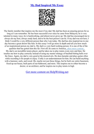 My Dad Inspired Me Essay
The family member that inspires me the most if my dad. My dad has been an amazing person for as
long as I can remember. He has been successful ever since he came from Malaysia, he is very
talented in many ways, he is hardworking, and almost never gives up. My dad has encouraged me to
always do my best, always study hard, and to be the best person I can be. If my dad was not here, I
think I would be a very different person than who I am today. My dad has also inspired me to one
day become a great doctor like him. In this essay I will go more in depth and tell you how much
of an inspirational person my dad is. My dad is a very hard working person. It is one of the of the
qualities that has gotten him this far. First off, he came to America...show more content...
My dad is an incredible tennis player, and he takes me to play tennis every now and then. He
teaches me how to play correctly instead of using my master strategy of baseball hitting balls over
the fence. Again, my dad is very good at the musical arts. He does karaoke and plays guitar often
while recording it for people to enjoy. Crafty is an understatement for him. He can build anything
with a hammer, nails, and wood. Ok, maybe not just those things, but he built our entire basement,
fixed up our house, built parts of our bathroom, and more. This inspires me to either become a
doctor, or an architect, and he inspires me to play tennis in high
Get more content on HelpWriting.net
 