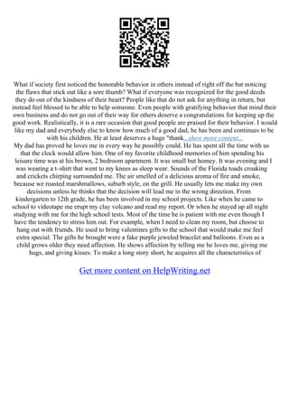 What if society first noticed the honorable behavior in others instead of right off the bat noticing
the flaws that stick out like a sore thumb? What if everyone was recognized for the good deeds
they do out of the kindness of their heart? People like that do not ask for anything in return, but
instead feel blessed to be able to help someone. Even people with gratifying behavior that mind their
own business and do not go out of their way for others deserve a congratulations for keeping up the
good work. Realistically, it is a rare occasion that good people are praised for their behavior. I would
like my dad and everybody else to know how much of a good dad, he has been and continues to be
with his children. He at least deserves a huge "thank...show more content...
My dad has proved he loves me in every way he possibly could. He has spent all the time with us
that the clock would allow him. One of my favorite childhood memories of him spending his
leisure time was at his brown, 2 bedroom apartment. It was small but homey. It was evening and I
was wearing a t–shirt that went to my knees as sleep wear. Sounds of the Florida toads croaking
and crickets chirping surrounded me. The air smelled of a delicious aroma of fire and smoke,
because we roasted marshmallows, suburb style, on the grill. He usually lets me make my own
decisions unless he thinks that the decision will lead me in the wrong direction. From
kindergarten to 12th grade, he has been involved in my school projects. Like when he came to
school to videotape me erupt my clay volcano and read my report. Or when he stayed up all night
studying with me for the high school tests. Most of the time he is patient with me even though I
have the tendency to stress him out. For example, when I need to clean my room, but choose to
hang out with friends. He used to bring valentines gifts to the school that would make me feel
extra special. The gifts he brought were a fake purple jeweled bracelet and balloons. Even as a
child grows older they need affection. He shows affection by telling me he loves me, giving me
hugs, and giving kisses. To make a long story short, he acquires all the characteristics of
Get more content on HelpWriting.net
 