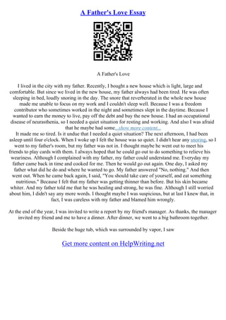 A Father's Love Essay
A Father's Love
I lived in the city with my father. Recently, I bought a new house which is light, large and
comfortable. But since we lived in the new house, my father always had been tired. He was often
sleeping in bed, loudly snoring in the day. The snore that reverberated in the whole new house
made me unable to focus on my work and I couldn't sleep well. Because I was a freedom
contributor who sometimes worked in the night and sometimes slept in the daytime. Because I
wanted to earn the money to live, pay off the debt and buy the new house. I had an occupational
disease of neurasthenia, so I needed a quiet situation for resting and working. And also I was afraid
that he maybe had some...show more content...
It made me so tired. Is it undue that I needed a quiet situation? The next afternoon, I had been
asleep until four o'clock. When I woke up I felt the house was so quiet. I didn't hear any snoring, so I
went to my father's room, but my father was not in. I thought maybe he went out to meet his
friends to play cards with them. I always hoped that he could go out to do something to relieve his
weariness. Although I complained with my father, my father could understand me. Everyday my
father came back in time and cooked for me. Then he would go out again. One day, I asked my
father what did he do and where he wanted to go. My father answered "No, nothing." And then
went out. When he came back again, I said, "You should take care of yourself, and eat something
nutritious." Because I felt that my father was getting thinner than before. But his skin became
whiter. And my father told me that he was healing and strong, he was fine. Although I still worried
about him, I didn't say any more words. I thought maybe I was suspicious, but at last I knew that, in
fact, I was careless with my father and blamed him wrongly.
At the end of the year, I was invited to write a report by my friend's manager. As thanks, the manager
invited my friend and me to have a dinner. After dinner, we went to a big bathroom together.
Beside the huge tub, which was surrounded by vapor, I saw
Get more content on HelpWriting.net
 