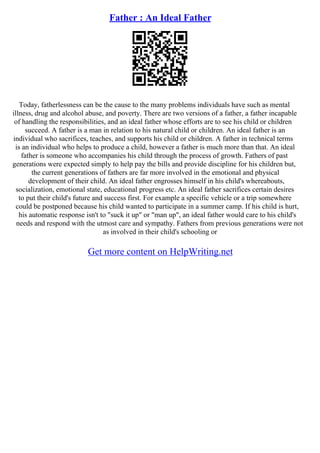 Father : An Ideal Father
Today, fatherlessness can be the cause to the many problems individuals have such as mental
illness, drug and alcohol abuse, and poverty. There are two versions of a father, a father incapable
of handling the responsibilities, and an ideal father whose efforts are to see his child or children
succeed. A father is a man in relation to his natural child or children. An ideal father is an
individual who sacrifices, teaches, and supports his child or children. A father in technical terms
is an individual who helps to produce a child, however a father is much more than that. An ideal
father is someone who accompanies his child through the process of growth. Fathers of past
generations were expected simply to help pay the bills and provide discipline for his children but,
the current generations of fathers are far more involved in the emotional and physical
development of their child. An ideal father engrosses himself in his child's whereabouts,
socialization, emotional state, educational progress etc. An ideal father sacrifices certain desires
to put their child's future and success first. For example a specific vehicle or a trip somewhere
could be postponed because his child wanted to participate in a summer camp. If his child is hurt,
his automatic response isn't to "suck it up" or "man up", an ideal father would care to his child's
needs and respond with the utmost care and sympathy. Fathers from previous generations were not
as involved in their child's schooling or
Get more content on HelpWriting.net
 