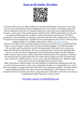 Essay on My Family: My Father
As I long I will be alive, my father would stay in my heart and thoughts. Every time I see my face,
I can see some of his physical features through the mirror. He not only is my biologic father, but
also my inspiration in my life. He constantly inspires me to put efforts in my impossible dreams.
In return, I want to prove him myself and how capable I can be. With his personality, his role, and
his unquestionable generosity, my father is a man who influences me the most. My father's
personality is not extraordinary or amazing, on the other hand, one of the simplest one I ever know.
You don't have to be fantastic like a superhero to be recognized by the ones you love. With my dad's
outgoing attitude, you would be surprise that a middle...show more content...
However, my father would stay strong during crucial times at work for his family and himself. My
father is a man of respect. I admire him as his first and oldest daughter. No matter how mad or
silly my sisters and I would get, he would be the peacemaker in the family. Let's say that my
sisters and I like to have fun at home. We have so much fun that we end up to be incredibly loud.
Anyway, my dad can't stand us laughing out loud and acting like savages at all. He would just
break us apart to stop our noisy silliness. Sometimes I think my dad is over–protective. I think this
way because when my grand–father died. He couldn't tell me straight in the face. He didn't know
how I would react with the bad news. So, my mother told me the horrible news. Maybe he didn't
want to tell me since he would admit that my grand–pa died.
What I truly believe is that his desire toward his children is to appreciate somebody for what they
are and not their possessions or status. Just to think about the idea, it is unimaginable to me. I don't
know how people can support each other if they don't enjoy themselves together. The truth is that my
parents married each other due to their love not for anything' else. I don't think my sisters can
conclude this from my parents since they're younger than me. It feels like I am the only one who can
comprehend my father's intention. I wish my sisters
Get more content on HelpWriting.net
 