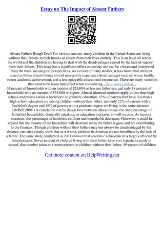 Essay on The Impact of Absent Fathers
Absent Fathers Rough Draft For various reasons, many children in the United States are living
without their fathers in their homes or absent from their lives entirely. This is an issue all across
the world and the children are having to deal with the disadvantages caused by the lack of support
from their fathers. This issue has a significant effect on society and can be viewed and interpreted
from the three sociological perspectives. As a result of many studies, it was found that children
raised in father absent homes almost universally experience disadvantages such as: worse health,
poorer academic achievement, and a less enjoyable educational experience. There are many variables
that need to be taken into effect when considering...show more content...
63 percent of households with an income of $25,000 or less are fatherless, and only 18 percent of
households with an income of $75,000 or higher. Almost identical statistics apply to less than high
school credentials versus a bachelor's or graduate education. 62% of parents that have less than a
high school education are raising children without their father, and only 22% of parents with a
bachelor's degree and 18% of parents with a graduate degree are living in the same situation
(DeBell 2008.) A correlation can be drawn here between education/income and percentage of
fatherless households. Generally speaking, as education increases, so will income. As income
increases, the percentage of fatherless children and households decreases. However, it could be
argued that the income of the household will decrease when the father is gone and not contributing
to the finances. Though children without their fathers may not always be disadvantaged by his
absence, statistics clearly show that as a whole, children in America are not benefitted by the lack of
a father. The same study conducted in 2003 showed that academic achievement is largely affected by
fatherlessness. Seven percent of children living with their father have ever repeated a grade in
school, that number raises to sixteen percent in children without their father. 49 percent of children
Get more content on HelpWriting.net
 