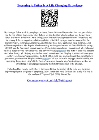 Becoming A Father Is A Life Changing Experience
Becoming a father is a life changing experience. Most fathers will remember that one special day
for the rest of their lives, while other fathers say the day their child was born was the day their
life as they knew it was over. After sitting down and interviewing three different fathers who had
three very different experiences before and after child birth my eyes have been opened to the
multiple views, experiences, memories, and feelings these three gentlemen have experienced or
will soon experience. Mr. Snyder who is currently awaiting the birth of his first child in the spring
of 2015 was the first man I interviewed. Mr. Celso is the second man I interviewed. Mr. Celso and
his wife experienced a very emotional and nerve wrecking pregnancy and birth of their two 4 month
old twins. Lastly, Mr. Shipley was the last man I interviewed. Mr. Shipley is a father of a one year
old boy. Mr. Shipley's experience of the birth of his child was much different then the other two
gentlemen given that Mr. Shipley and the mother of his son are not in any type of relationship, nor
were they during their child's birth. Each of these men shared a lot of similarities as well as an
abundance of differences regarding their children and soon to be children.
Fatherhood has rapidly evolved over the years. Before the mother of the child was the most
important player in the game of pregnancy. Now, the fathers have taken on just as big of a role as
the mothers (FГ¤gerskiГ¶ld, 2008). One of the
Get more content on HelpWriting.net
 