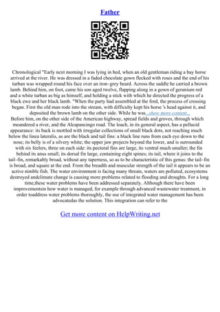 Father
Chronological "Early next morning I was lying in bed, when an old gentleman riding a bay horse
arrived at the river. He was dressed in a faded chocolate gown flecked with roses and the end of his
turban was wrapped round his face over an iron–grey beard. Across the saddle he carried a brown
lamb. Behind him, on foot, came his son aged twelve, flapping along in a gown of geranium red
and a white turban as big as himself, and holding a stick with which he directed the progress of a
black ewe and her black lamb. "When the party had assembled at the ford, the process of crossing
began. First the old man rode into the stream, with difficulty kept his horse 's head against it, and
deposited the brown lamb on the other side. While he was...show more content...
Before him, on the other side of the American highway, spread fields and groves, through which
meandered a river, and the Alcapancingo road. The loach, in its general aspect, has a pellucid
appearance: its back is mottled with irregular collections of small black dots, not reaching much
below the linea lateralis, as are the black and tail fins: a black line runs from each eye down to the
nose; its belly is of a silvery white; the upper jaw projects beyond the lower, and is surrounded
with six feelers, three on each side: its pectoral fins are large, its ventral much smaller; the fin
behind its anus small; its dorsal fin large, containing eight spines; its tail, where it joins to the
tail–fin, remarkably broad, without any taperness, so as to be characteristic of this genus: the tail–fin
is broad, and square at the end. From the breadth and muscular strength of the tail it appears to be an
active nimble fish. The water environment is facing many threats, waters are polluted, ecosystems
destroyed andclimate change is causing more problems related to flooding and droughts. For a long
time,these water problems have been addressed separately. Although there have been
improvementsin how water is managed, for example through advanced wastewater treatment, in
order toaddress water problems thoroughly, the use of integrated water management has been
advocatedas the solution. This integration can refer to the
Get more content on HelpWriting.net
 