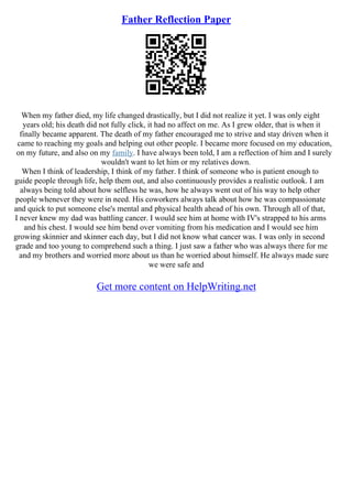 Father Reflection Paper
When my father died, my life changed drastically, but I did not realize it yet. I was only eight
years old; his death did not fully click, it had no affect on me. As I grew older, that is when it
finally became apparent. The death of my father encouraged me to strive and stay driven when it
came to reaching my goals and helping out other people. I became more focused on my education,
on my future, and also on my family. I have always been told, I am a reflection of him and I surely
wouldn't want to let him or my relatives down.
When I think of leadership, I think of my father. I think of someone who is patient enough to
guide people through life, help them out, and also continuously provides a realistic outlook. I am
always being told about how selfless he was, how he always went out of his way to help other
people whenever they were in need. His coworkers always talk about how he was compassionate
and quick to put someone else's mental and physical health ahead of his own. Through all of that,
I never knew my dad was battling cancer. I would see him at home with IV's strapped to his arms
and his chest. I would see him bend over vomiting from his medication and I would see him
growing skinnier and skinner each day, but I did not know what cancer was. I was only in second
grade and too young to comprehend such a thing. I just saw a father who was always there for me
and my brothers and worried more about us than he worried about himself. He always made sure
we were safe and
Get more content on HelpWriting.net
 