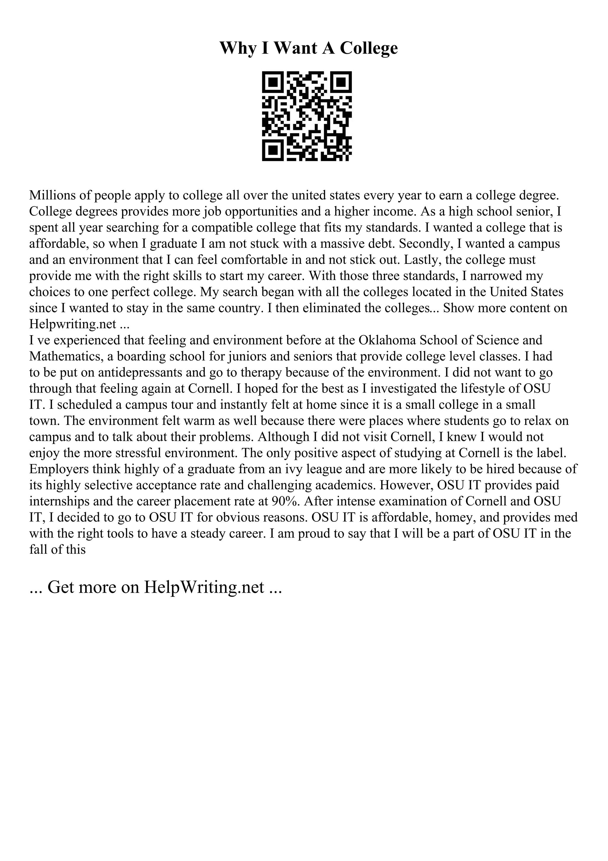 Why I Want A College
Millions of people apply to college all over the united states every year to earn a college degree.
College degrees provides more job opportunities and a higher income. As a high school senior, I
spent all year searching for a compatible college that fits my standards. I wanted a college that is
affordable, so when I graduate I am not stuck with a massive debt. Secondly, I wanted a campus
and an environment that I can feel comfortable in and not stick out. Lastly, the college must
provide me with the right skills to start my career. With those three standards, I narrowed my
choices to one perfect college. My search began with all the colleges located in the United States
since I wanted to stay in the same country. I then eliminated the colleges... Show more content on
Helpwriting.net ...
I ve experienced that feeling and environment before at the Oklahoma School of Science and
Mathematics, a boarding school for juniors and seniors that provide college level classes. I had
to be put on antidepressants and go to therapy because of the environment. I did not want to go
through that feeling again at Cornell. I hoped for the best as I investigated the lifestyle of OSU
IT. I scheduled a campus tour and instantly felt at home since it is a small college in a small
town. The environment felt warm as well because there were places where students go to relax on
campus and to talk about their problems. Although I did not visit Cornell, I knew I would not
enjoy the more stressful environment. The only positive aspect of studying at Cornell is the label.
Employers think highly of a graduate from an ivy league and are more likely to be hired because of
its highly selective acceptance rate and challenging academics. However, OSU IT provides paid
internships and the career placement rate at 90%. After intense examination of Cornell and OSU
IT, I decided to go to OSU IT for obvious reasons. OSU IT is affordable, homey, and provides med
with the right tools to have a steady career. I am proud to say that I will be a part of OSU IT in the
fall of this
... Get more on HelpWriting.net ...
 