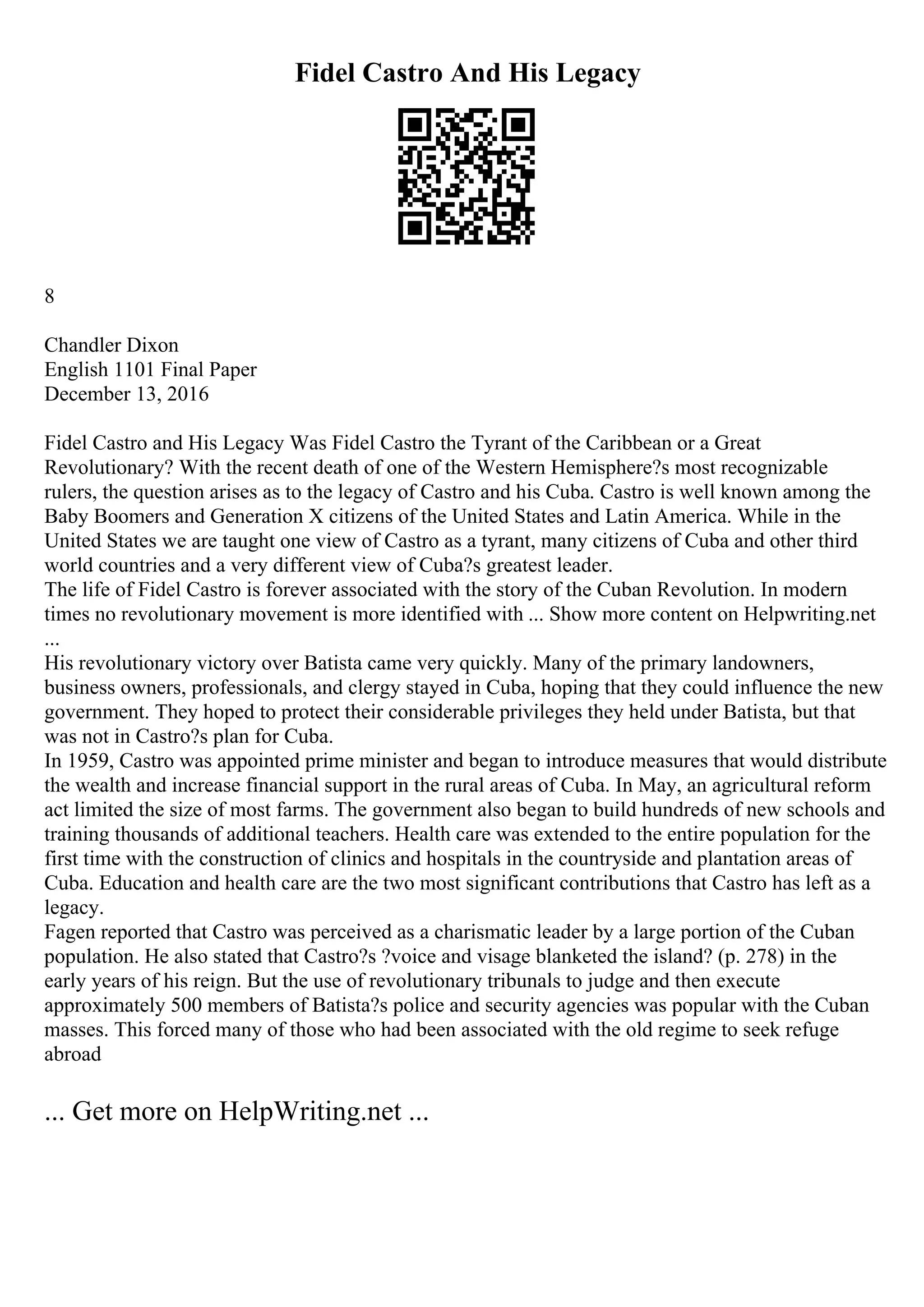 Fidel Castro And His Legacy
8
Chandler Dixon
English 1101 Final Paper
December 13, 2016
Fidel Castro and His Legacy Was Fidel Castro the Tyrant of the Caribbean or a Great
Revolutionary? With the recent death of one of the Western Hemisphere?s most recognizable
rulers, the question arises as to the legacy of Castro and his Cuba. Castro is well known among the
Baby Boomers and Generation X citizens of the United States and Latin America. While in the
United States we are taught one view of Castro as a tyrant, many citizens of Cuba and other third
world countries and a very different view of Cuba?s greatest leader.
The life of Fidel Castro is forever associated with the story of the Cuban Revolution. In modern
times no revolutionary movement is more identified with ... Show more content on Helpwriting.net
...
His revolutionary victory over Batista came very quickly. Many of the primary landowners,
business owners, professionals, and clergy stayed in Cuba, hoping that they could influence the new
government. They hoped to protect their considerable privileges they held under Batista, but that
was not in Castro?s plan for Cuba.
In 1959, Castro was appointed prime minister and began to introduce measures that would distribute
the wealth and increase financial support in the rural areas of Cuba. In May, an agricultural reform
act limited the size of most farms. The government also began to build hundreds of new schools and
training thousands of additional teachers. Health care was extended to the entire population for the
first time with the construction of clinics and hospitals in the countryside and plantation areas of
Cuba. Education and health care are the two most significant contributions that Castro has left as a
legacy.
Fagen reported that Castro was perceived as a charismatic leader by a large portion of the Cuban
population. He also stated that Castro?s ?voice and visage blanketed the island? (p. 278) in the
early years of his reign. But the use of revolutionary tribunals to judge and then execute
approximately 500 members of Batista?s police and security agencies was popular with the Cuban
masses. This forced many of those who had been associated with the old regime to seek refuge
abroad
... Get more on HelpWriting.net ...
 