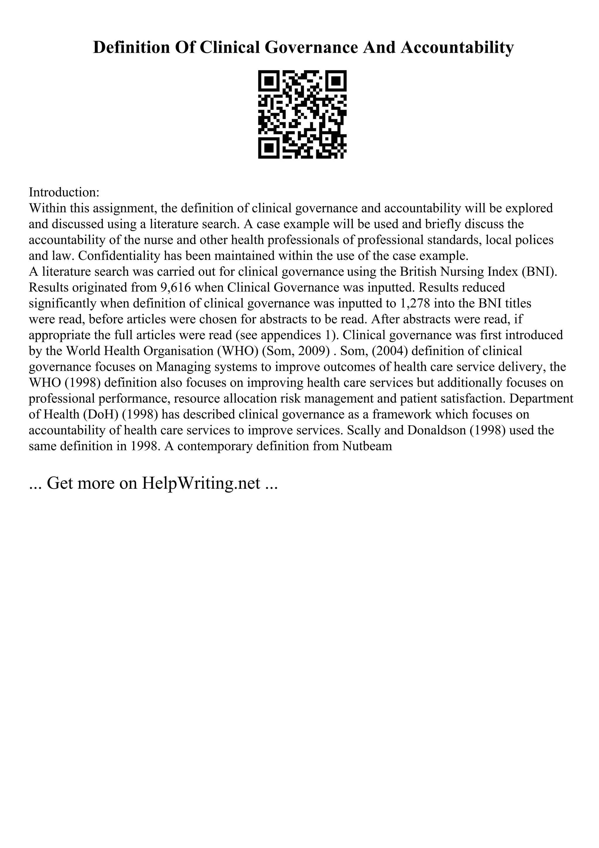 Definition Of Clinical Governance And Accountability
Introduction:
Within this assignment, the definition of clinical governance and accountability will be explored
and discussed using a literature search. A case example will be used and briefly discuss the
accountability of the nurse and other health professionals of professional standards, local polices
and law. Confidentiality has been maintained within the use of the case example.
A literature search was carried out for clinical governance using the British Nursing Index (BNI).
Results originated from 9,616 when Clinical Governance was inputted. Results reduced
significantly when definition of clinical governance was inputted to 1,278 into the BNI titles
were read, before articles were chosen for abstracts to be read. After abstracts were read, if
appropriate the full articles were read (see appendices 1). Clinical governance was first introduced
by the World Health Organisation (WHO) (Som, 2009) . Som, (2004) definition of clinical
governance focuses on Managing systems to improve outcomes of health care service delivery, the
WHO (1998) definition also focuses on improving health care services but additionally focuses on
professional performance, resource allocation risk management and patient satisfaction. Department
of Health (DoH) (1998) has described clinical governance as a framework which focuses on
accountability of health care services to improve services. Scally and Donaldson (1998) used the
same definition in 1998. A contemporary definition from Nutbeam
... Get more on HelpWriting.net ...
 