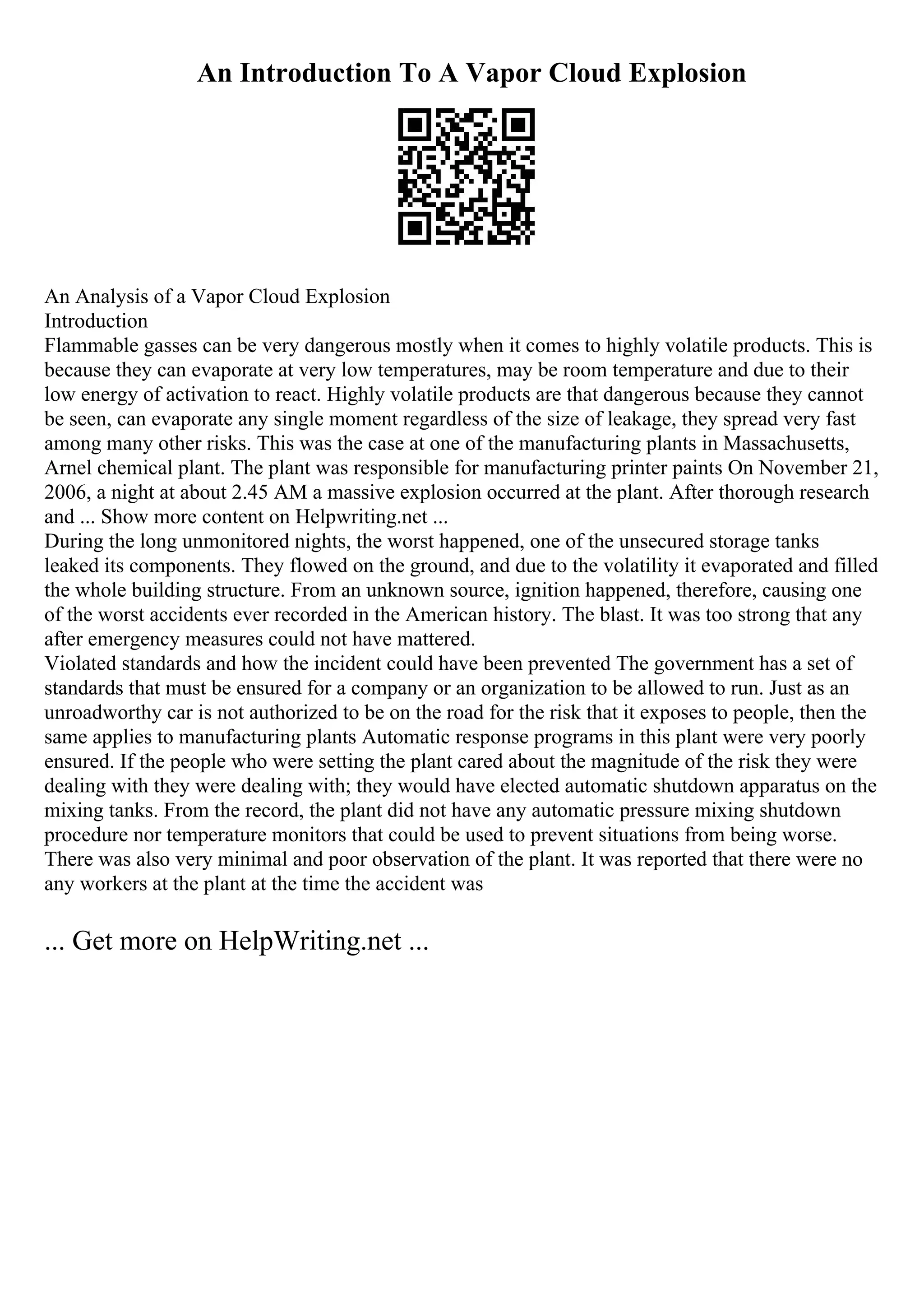 An Introduction To A Vapor Cloud Explosion
An Analysis of a Vapor Cloud Explosion
Introduction
Flammable gasses can be very dangerous mostly when it comes to highly volatile products. This is
because they can evaporate at very low temperatures, may be room temperature and due to their
low energy of activation to react. Highly volatile products are that dangerous because they cannot
be seen, can evaporate any single moment regardless of the size of leakage, they spread very fast
among many other risks. This was the case at one of the manufacturing plants in Massachusetts,
Arnel chemical plant. The plant was responsible for manufacturing printer paints On November 21,
2006, a night at about 2.45 AM a massive explosion occurred at the plant. After thorough research
and ... Show more content on Helpwriting.net ...
During the long unmonitored nights, the worst happened, one of the unsecured storage tanks
leaked its components. They flowed on the ground, and due to the volatility it evaporated and filled
the whole building structure. From an unknown source, ignition happened, therefore, causing one
of the worst accidents ever recorded in the American history. The blast. It was too strong that any
after emergency measures could not have mattered.
Violated standards and how the incident could have been prevented The government has a set of
standards that must be ensured for a company or an organization to be allowed to run. Just as an
unroadworthy car is not authorized to be on the road for the risk that it exposes to people, then the
same applies to manufacturing plants Automatic response programs in this plant were very poorly
ensured. If the people who were setting the plant cared about the magnitude of the risk they were
dealing with they were dealing with; they would have elected automatic shutdown apparatus on the
mixing tanks. From the record, the plant did not have any automatic pressure mixing shutdown
procedure nor temperature monitors that could be used to prevent situations from being worse.
There was also very minimal and poor observation of the plant. It was reported that there were no
any workers at the plant at the time the accident was
... Get more on HelpWriting.net ...
 