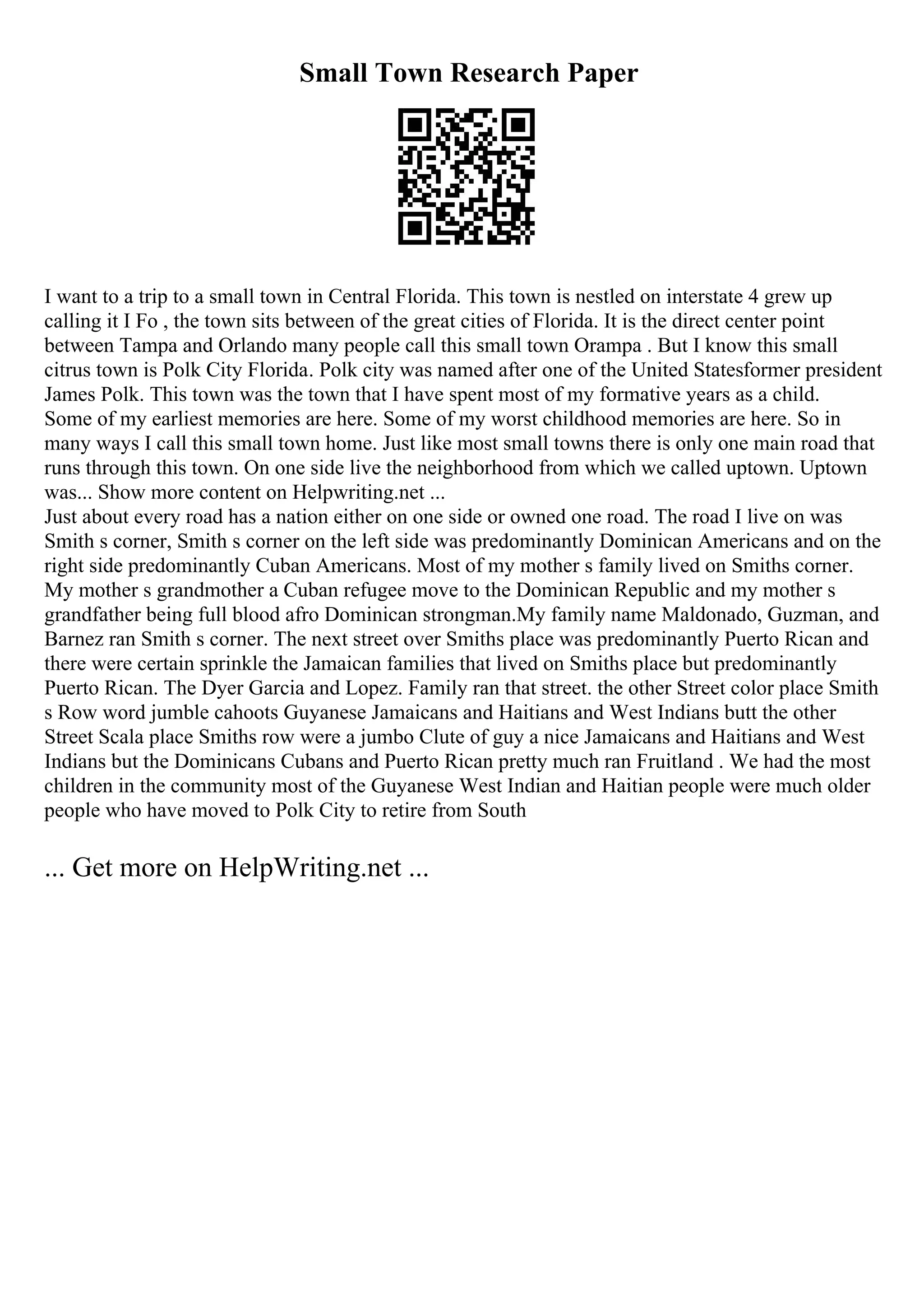 Small Town Research Paper
I want to a trip to a small town in Central Florida. This town is nestled on interstate 4 grew up
calling it I Fo , the town sits between of the great cities of Florida. It is the direct center point
between Tampa and Orlando many people call this small town Orampa . But I know this small
citrus town is Polk City Florida. Polk city was named after one of the United Statesformer president
James Polk. This town was the town that I have spent most of my formative years as a child.
Some of my earliest memories are here. Some of my worst childhood memories are here. So in
many ways I call this small town home. Just like most small towns there is only one main road that
runs through this town. On one side live the neighborhood from which we called uptown. Uptown
was... Show more content on Helpwriting.net ...
Just about every road has a nation either on one side or owned one road. The road I live on was
Smith s corner, Smith s corner on the left side was predominantly Dominican Americans and on the
right side predominantly Cuban Americans. Most of my mother s family lived on Smiths corner.
My mother s grandmother a Cuban refugee move to the Dominican Republic and my mother s
grandfather being full blood afro Dominican strongman.My family name Maldonado, Guzman, and
Barnez ran Smith s corner. The next street over Smiths place was predominantly Puerto Rican and
there were certain sprinkle the Jamaican families that lived on Smiths place but predominantly
Puerto Rican. The Dyer Garcia and Lopez. Family ran that street. the other Street color place Smith
s Row word jumble cahoots Guyanese Jamaicans and Haitians and West Indians butt the other
Street Scala place Smiths row were a jumbo Clute of guy a nice Jamaicans and Haitians and West
Indians but the Dominicans Cubans and Puerto Rican pretty much ran Fruitland . We had the most
children in the community most of the Guyanese West Indian and Haitian people were much older
people who have moved to Polk City to retire from South
... Get more on HelpWriting.net ...
 