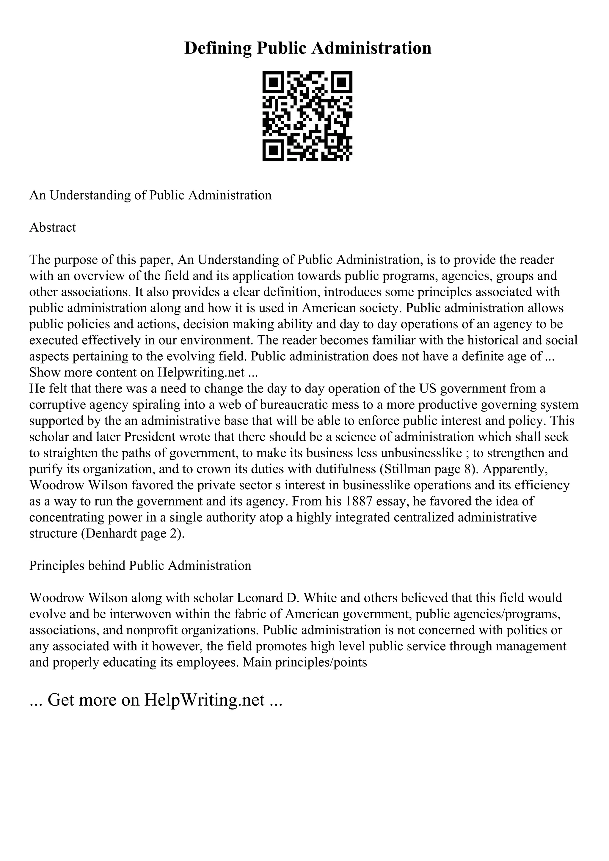 Defining Public Administration
An Understanding of Public Administration
Abstract
The purpose of this paper, An Understanding of Public Administration, is to provide the reader
with an overview of the field and its application towards public programs, agencies, groups and
other associations. It also provides a clear definition, introduces some principles associated with
public administration along and how it is used in American society. Public administration allows
public policies and actions, decision making ability and day to day operations of an agency to be
executed effectively in our environment. The reader becomes familiar with the historical and social
aspects pertaining to the evolving field. Public administration does not have a definite age of ...
Show more content on Helpwriting.net ...
He felt that there was a need to change the day to day operation of the US government from a
corruptive agency spiraling into a web of bureaucratic mess to a more productive governing system
supported by the an administrative base that will be able to enforce public interest and policy. This
scholar and later President wrote that there should be a science of administration which shall seek
to straighten the paths of government, to make its business less unbusinesslike ; to strengthen and
purify its organization, and to crown its duties with dutifulness (Stillman page 8). Apparently,
Woodrow Wilson favored the private sector s interest in businesslike operations and its efficiency
as a way to run the government and its agency. From his 1887 essay, he favored the idea of
concentrating power in a single authority atop a highly integrated centralized administrative
structure (Denhardt page 2).
Principles behind Public Administration
Woodrow Wilson along with scholar Leonard D. White and others believed that this field would
evolve and be interwoven within the fabric of American government, public agencies/programs,
associations, and nonprofit organizations. Public administration is not concerned with politics or
any associated with it however, the field promotes high level public service through management
and properly educating its employees. Main principles/points
... Get more on HelpWriting.net ...
 