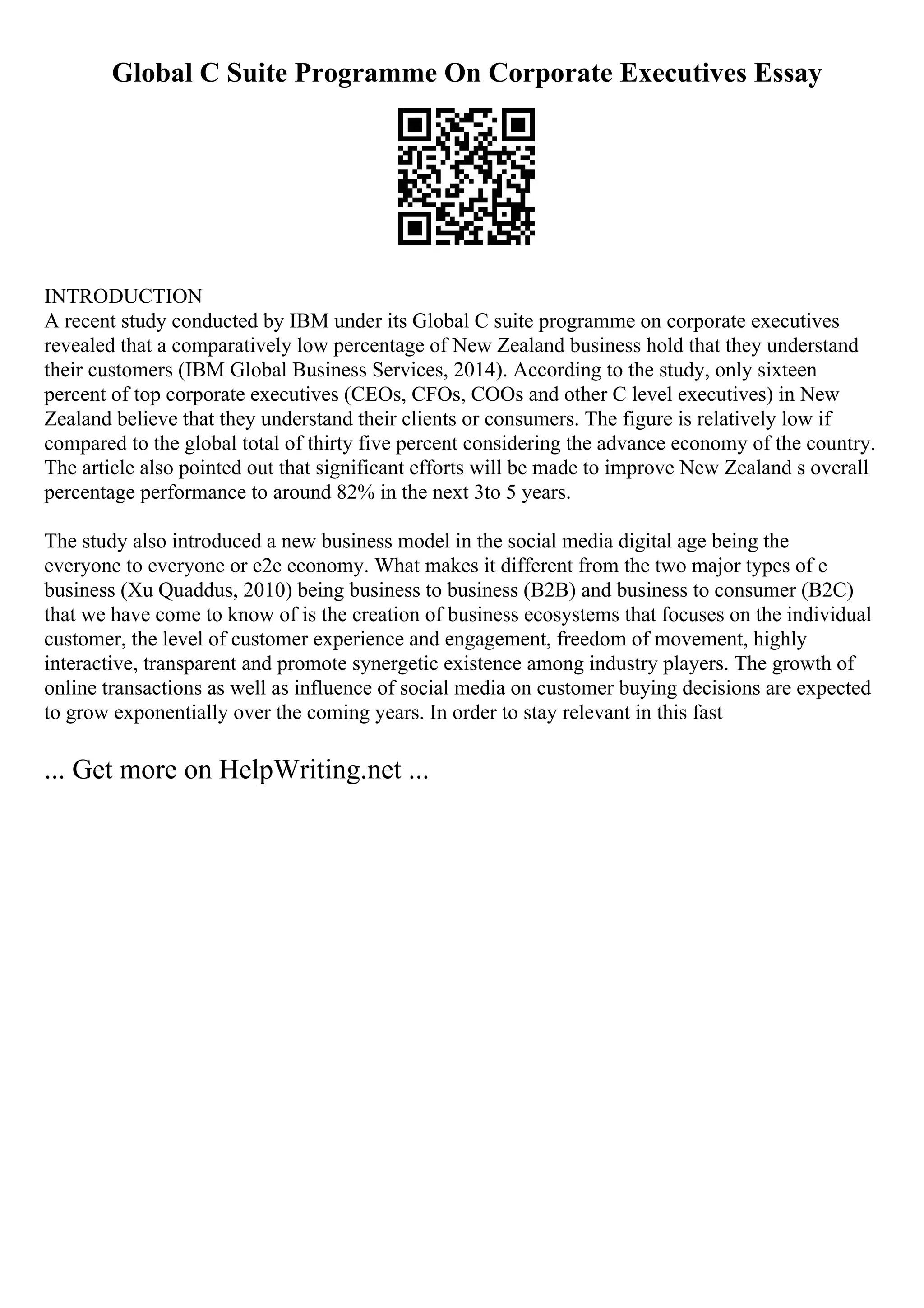 Global C Suite Programme On Corporate Executives Essay
INTRODUCTION
A recent study conducted by IBM under its Global C suite programme on corporate executives
revealed that a comparatively low percentage of New Zealand business hold that they understand
their customers (IBM Global Business Services, 2014). According to the study, only sixteen
percent of top corporate executives (CEOs, CFOs, COOs and other C level executives) in New
Zealand believe that they understand their clients or consumers. The figure is relatively low if
compared to the global total of thirty five percent considering the advance economy of the country.
The article also pointed out that significant efforts will be made to improve New Zealand s overall
percentage performance to around 82% in the next 3to 5 years.
The study also introduced a new business model in the social media digital age being the
everyone to everyone or e2e economy. What makes it different from the two major types of e
business (Xu Quaddus, 2010) being business to business (B2B) and business to consumer (B2C)
that we have come to know of is the creation of business ecosystems that focuses on the individual
customer, the level of customer experience and engagement, freedom of movement, highly
interactive, transparent and promote synergetic existence among industry players. The growth of
online transactions as well as influence of social media on customer buying decisions are expected
to grow exponentially over the coming years. In order to stay relevant in this fast
... Get more on HelpWriting.net ...
 