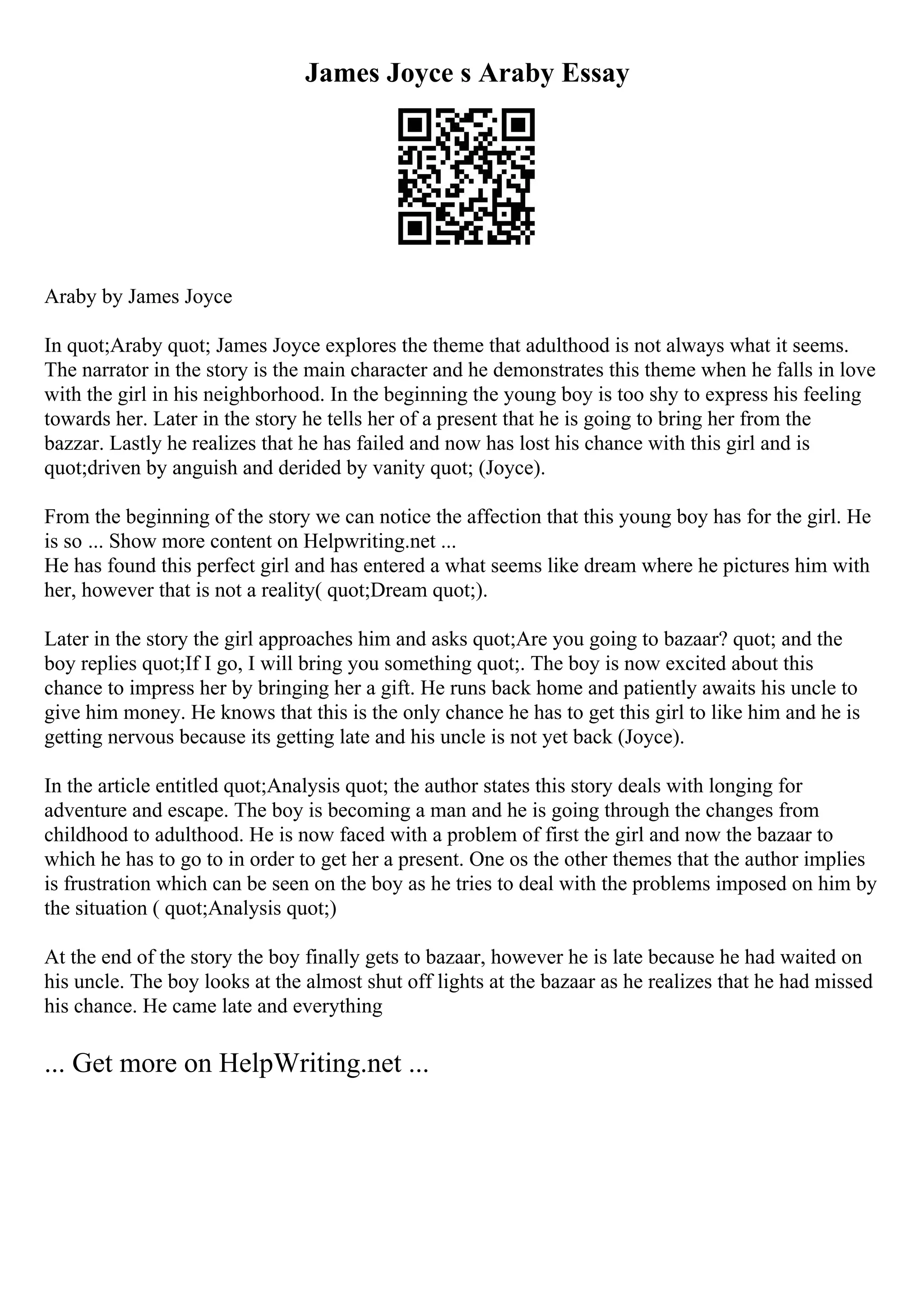 James Joyce s Araby Essay
Araby by James Joyce
In quot;Araby quot; James Joyce explores the theme that adulthood is not always what it seems.
The narrator in the story is the main character and he demonstrates this theme when he falls in love
with the girl in his neighborhood. In the beginning the young boy is too shy to express his feeling
towards her. Later in the story he tells her of a present that he is going to bring her from the
bazzar. Lastly he realizes that he has failed and now has lost his chance with this girl and is
quot;driven by anguish and derided by vanity quot; (Joyce).
From the beginning of the story we can notice the affection that this young boy has for the girl. He
is so ... Show more content on Helpwriting.net ...
He has found this perfect girl and has entered a what seems like dream where he pictures him with
her, however that is not a reality( quot;Dream quot;).
Later in the story the girl approaches him and asks quot;Are you going to bazaar? quot; and the
boy replies quot;If I go, I will bring you something quot;. The boy is now excited about this
chance to impress her by bringing her a gift. He runs back home and patiently awaits his uncle to
give him money. He knows that this is the only chance he has to get this girl to like him and he is
getting nervous because its getting late and his uncle is not yet back (Joyce).
In the article entitled quot;Analysis quot; the author states this story deals with longing for
adventure and escape. The boy is becoming a man and he is going through the changes from
childhood to adulthood. He is now faced with a problem of first the girl and now the bazaar to
which he has to go to in order to get her a present. One os the other themes that the author implies
is frustration which can be seen on the boy as he tries to deal with the problems imposed on him by
the situation ( quot;Analysis quot;)
At the end of the story the boy finally gets to bazaar, however he is late because he had waited on
his uncle. The boy looks at the almost shut off lights at the bazaar as he realizes that he had missed
his chance. He came late and everything
... Get more on HelpWriting.net ...
 