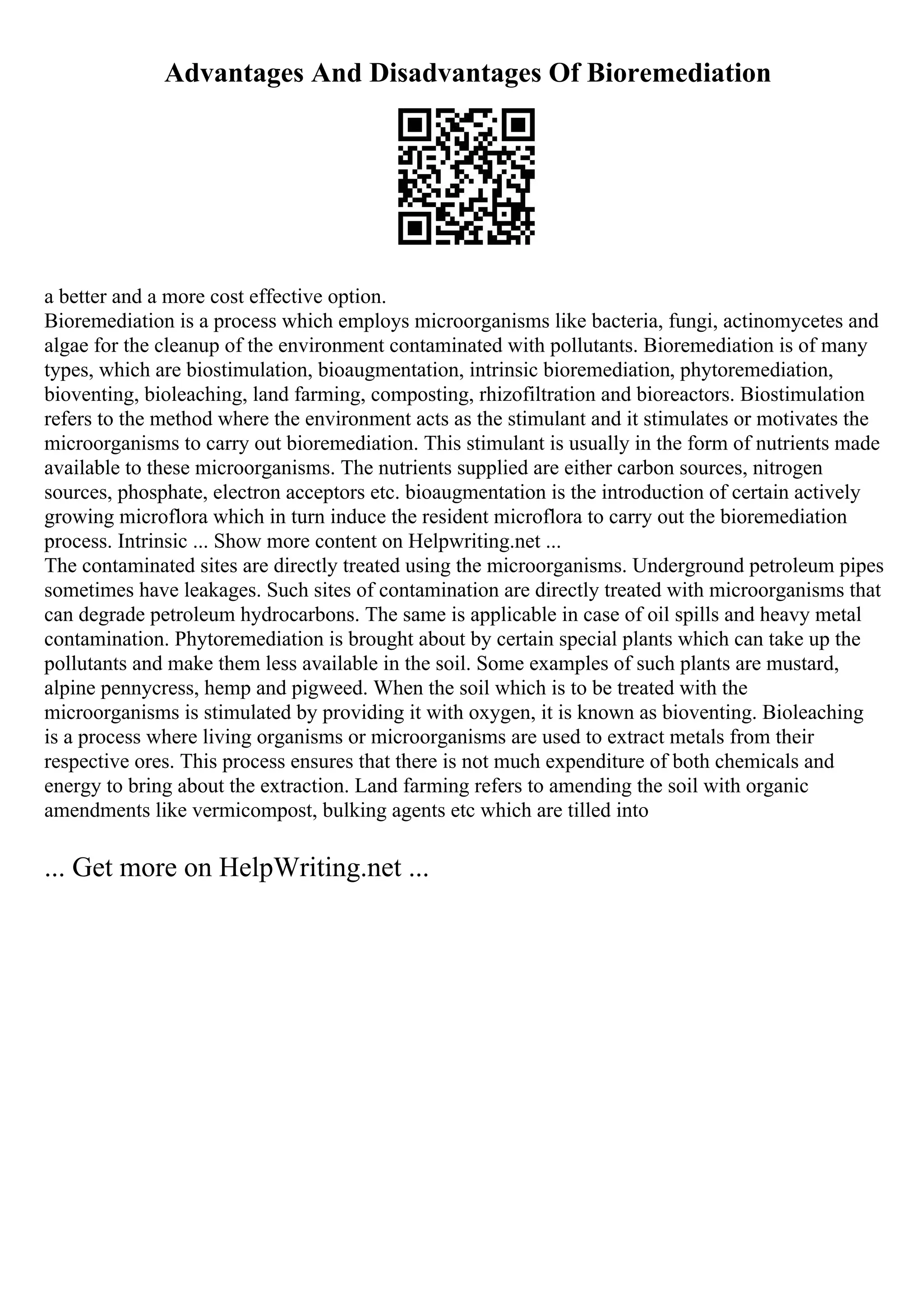 Advantages And Disadvantages Of Bioremediation
a better and a more cost effective option.
Bioremediation is a process which employs microorganisms like bacteria, fungi, actinomycetes and
algae for the cleanup of the environment contaminated with pollutants. Bioremediation is of many
types, which are biostimulation, bioaugmentation, intrinsic bioremediation, phytoremediation,
bioventing, bioleaching, land farming, composting, rhizofiltration and bioreactors. Biostimulation
refers to the method where the environment acts as the stimulant and it stimulates or motivates the
microorganisms to carry out bioremediation. This stimulant is usually in the form of nutrients made
available to these microorganisms. The nutrients supplied are either carbon sources, nitrogen
sources, phosphate, electron acceptors etc. bioaugmentation is the introduction of certain actively
growing microflora which in turn induce the resident microflora to carry out the bioremediation
process. Intrinsic ... Show more content on Helpwriting.net ...
The contaminated sites are directly treated using the microorganisms. Underground petroleum pipes
sometimes have leakages. Such sites of contamination are directly treated with microorganisms that
can degrade petroleum hydrocarbons. The same is applicable in case of oil spills and heavy metal
contamination. Phytoremediation is brought about by certain special plants which can take up the
pollutants and make them less available in the soil. Some examples of such plants are mustard,
alpine pennycress, hemp and pigweed. When the soil which is to be treated with the
microorganisms is stimulated by providing it with oxygen, it is known as bioventing. Bioleaching
is a process where living organisms or microorganisms are used to extract metals from their
respective ores. This process ensures that there is not much expenditure of both chemicals and
energy to bring about the extraction. Land farming refers to amending the soil with organic
amendments like vermicompost, bulking agents etc which are tilled into
... Get more on HelpWriting.net ...
 