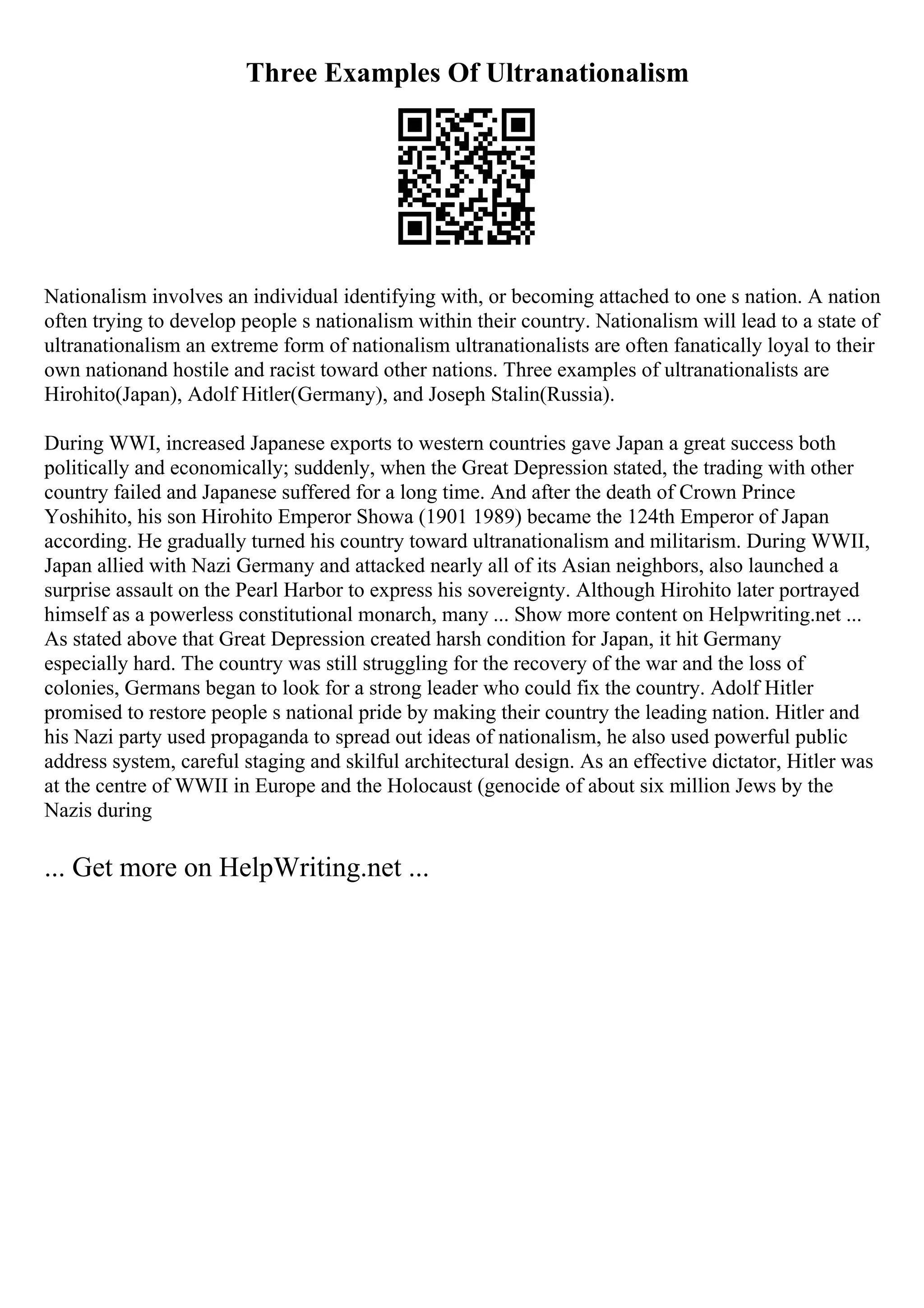 Three Examples Of Ultranationalism
Nationalism involves an individual identifying with, or becoming attached to one s nation. A nation
often trying to develop people s nationalism within their country. Nationalism will lead to a state of
ultranationalism an extreme form of nationalism ultranationalists are often fanatically loyal to their
own nationand hostile and racist toward other nations. Three examples of ultranationalists are
Hirohito(Japan), Adolf Hitler(Germany), and Joseph Stalin(Russia).
During WWI, increased Japanese exports to western countries gave Japan a great success both
politically and economically; suddenly, when the Great Depression stated, the trading with other
country failed and Japanese suffered for a long time. And after the death of Crown Prince
Yoshihito, his son Hirohito Emperor Showa (1901 1989) became the 124th Emperor of Japan
according. He gradually turned his country toward ultranationalism and militarism. During WWII,
Japan allied with Nazi Germany and attacked nearly all of its Asian neighbors, also launched a
surprise assault on the Pearl Harbor to express his sovereignty. Although Hirohito later portrayed
himself as a powerless constitutional monarch, many ... Show more content on Helpwriting.net ...
As stated above that Great Depression created harsh condition for Japan, it hit Germany
especially hard. The country was still struggling for the recovery of the war and the loss of
colonies, Germans began to look for a strong leader who could fix the country. Adolf Hitler
promised to restore people s national pride by making their country the leading nation. Hitler and
his Nazi party used propaganda to spread out ideas of nationalism, he also used powerful public
address system, careful staging and skilful architectural design. As an effective dictator, Hitler was
at the centre of WWII in Europe and the Holocaust (genocide of about six million Jews by the
Nazis during
... Get more on HelpWriting.net ...
 