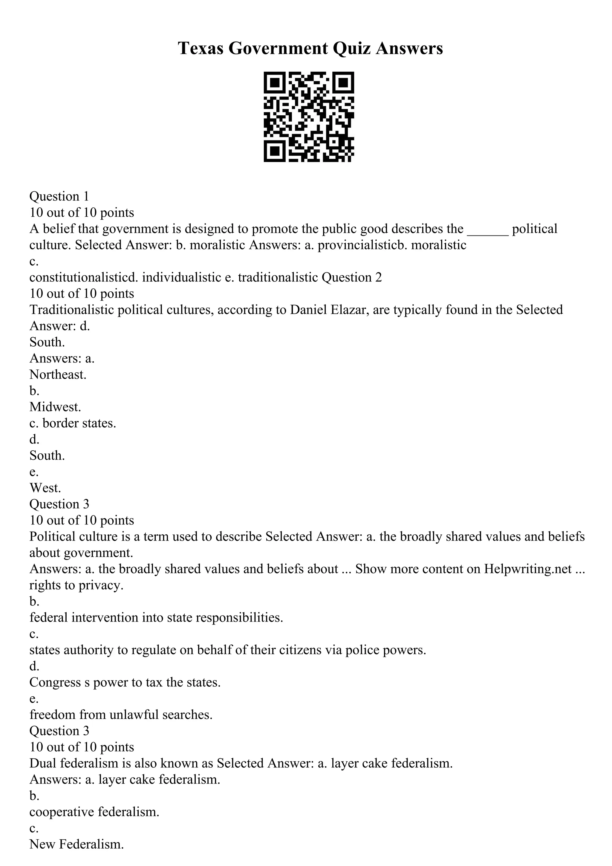 Texas Government Quiz Answers
Question 1
10 out of 10 points
A belief that government is designed to promote the public good describes the ______ political
culture. Selected Answer: b. moralistic Answers: a. provincialisticb. moralistic
c.
constitutionalisticd. individualistic e. traditionalistic Question 2
10 out of 10 points
Traditionalistic political cultures, according to Daniel Elazar, are typically found in the Selected
Answer: d.
South.
Answers: a.
Northeast.
b.
Midwest.
c. border states.
d.
South.
e.
West.
Question 3
10 out of 10 points
Political culture is a term used to describe Selected Answer: a. the broadly shared values and beliefs
about government.
Answers: a. the broadly shared values and beliefs about ... Show more content on Helpwriting.net ...
rights to privacy.
b.
federal intervention into state responsibilities.
c.
states authority to regulate on behalf of their citizens via police powers.
d.
Congress s power to tax the states.
e.
freedom from unlawful searches.
Question 3
10 out of 10 points
Dual federalism is also known as Selected Answer: a. layer cake federalism.
Answers: a. layer cake federalism.
b.
cooperative federalism.
c.
New Federalism.
 