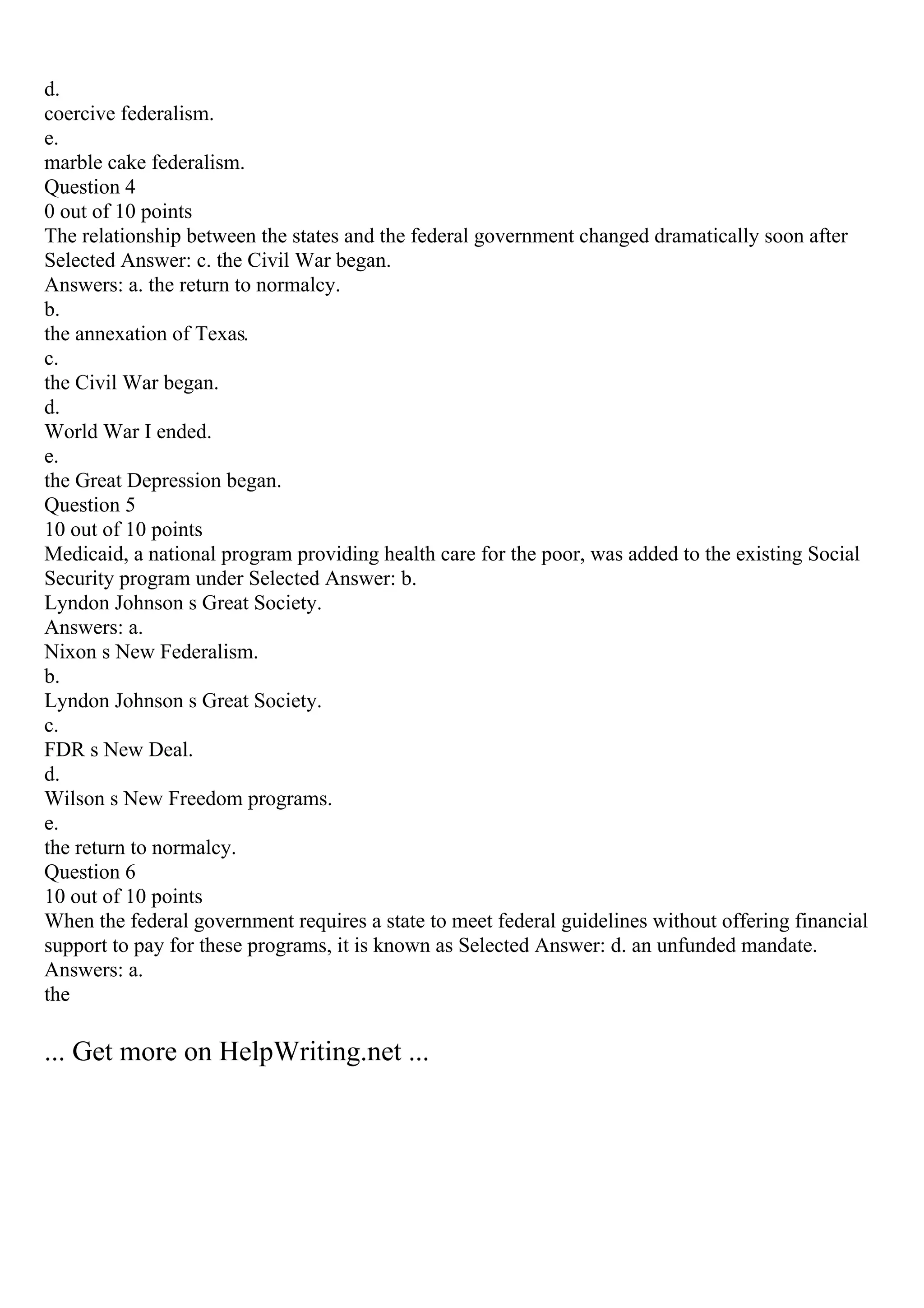 d.
coercive federalism.
e.
marble cake federalism.
Question 4
0 out of 10 points
The relationship between the states and the federal government changed dramatically soon after
Selected Answer: c. the Civil War began.
Answers: a. the return to normalcy.
b.
the annexation of Texas.
c.
the Civil War began.
d.
World War I ended.
e.
the Great Depression began.
Question 5
10 out of 10 points
Medicaid, a national program providing health care for the poor, was added to the existing Social
Security program under Selected Answer: b.
Lyndon Johnson s Great Society.
Answers: a.
Nixon s New Federalism.
b.
Lyndon Johnson s Great Society.
c.
FDR s New Deal.
d.
Wilson s New Freedom programs.
e.
the return to normalcy.
Question 6
10 out of 10 points
When the federal government requires a state to meet federal guidelines without offering financial
support to pay for these programs, it is known as Selected Answer: d. an unfunded mandate.
Answers: a.
the
... Get more on HelpWriting.net ...
 