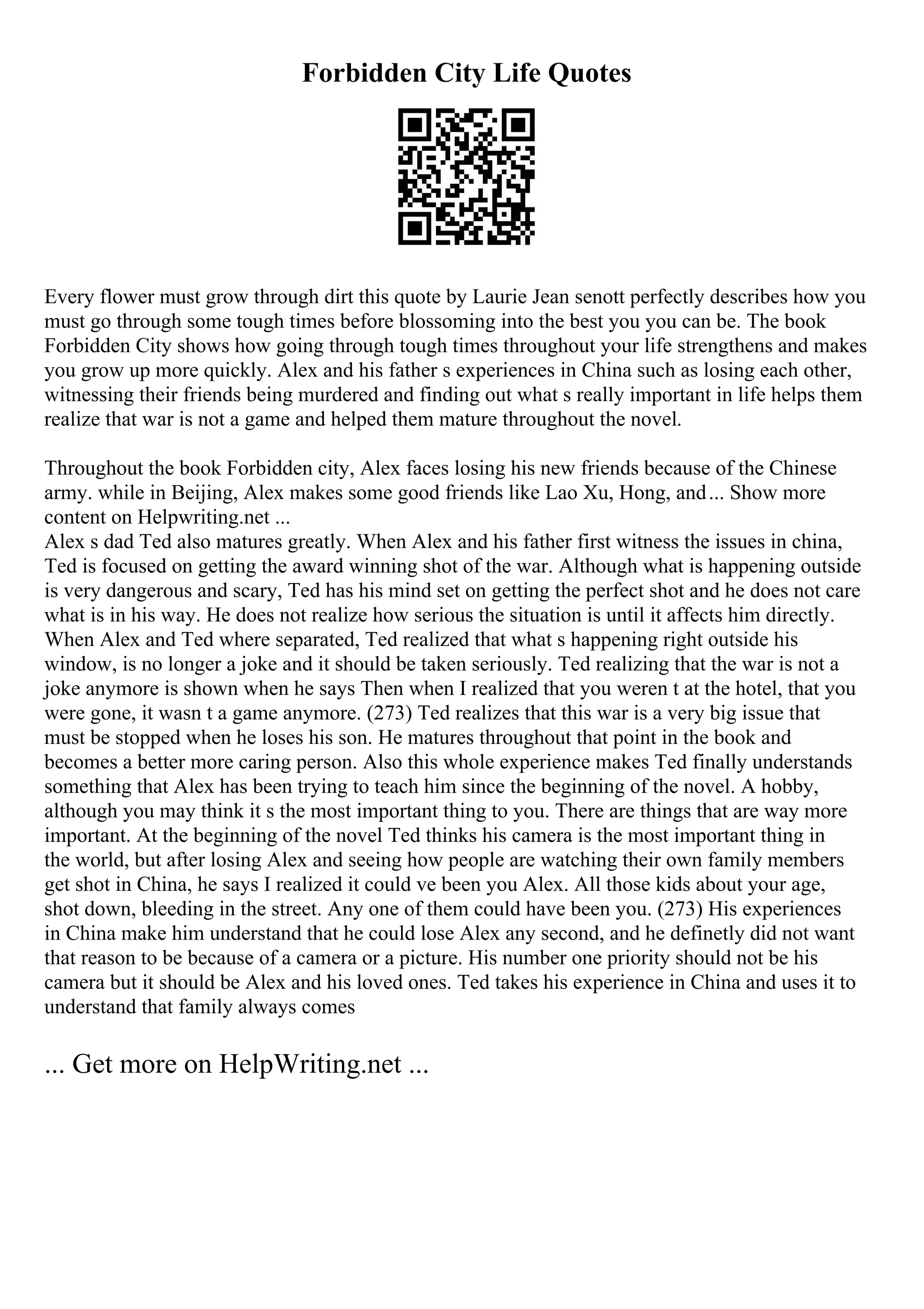 Forbidden City Life Quotes
Every flower must grow through dirt this quote by Laurie Jean senott perfectly describes how you
must go through some tough times before blossoming into the best you you can be. The book
Forbidden City shows how going through tough times throughout your life strengthens and makes
you grow up more quickly. Alex and his father s experiences in China such as losing each other,
witnessing their friends being murdered and finding out what s really important in life helps them
realize that war is not a game and helped them mature throughout the novel.
Throughout the book Forbidden city, Alex faces losing his new friends because of the Chinese
army. while in Beijing, Alex makes some good friends like Lao Xu, Hong, and... Show more
content on Helpwriting.net ...
Alex s dad Ted also matures greatly. When Alex and his father first witness the issues in china,
Ted is focused on getting the award winning shot of the war. Although what is happening outside
is very dangerous and scary, Ted has his mind set on getting the perfect shot and he does not care
what is in his way. He does not realize how serious the situation is until it affects him directly.
When Alex and Ted where separated, Ted realized that what s happening right outside his
window, is no longer a joke and it should be taken seriously. Ted realizing that the war is not a
joke anymore is shown when he says Then when I realized that you weren t at the hotel, that you
were gone, it wasn t a game anymore. (273) Ted realizes that this war is a very big issue that
must be stopped when he loses his son. He matures throughout that point in the book and
becomes a better more caring person. Also this whole experience makes Ted finally understands
something that Alex has been trying to teach him since the beginning of the novel. A hobby,
although you may think it s the most important thing to you. There are things that are way more
important. At the beginning of the novel Ted thinks his camera is the most important thing in
the world, but after losing Alex and seeing how people are watching their own family members
get shot in China, he says I realized it could ve been you Alex. All those kids about your age,
shot down, bleeding in the street. Any one of them could have been you. (273) His experiences
in China make him understand that he could lose Alex any second, and he definetly did not want
that reason to be because of a camera or a picture. His number one priority should not be his
camera but it should be Alex and his loved ones. Ted takes his experience in China and uses it to
understand that family always comes
... Get more on HelpWriting.net ...
 
