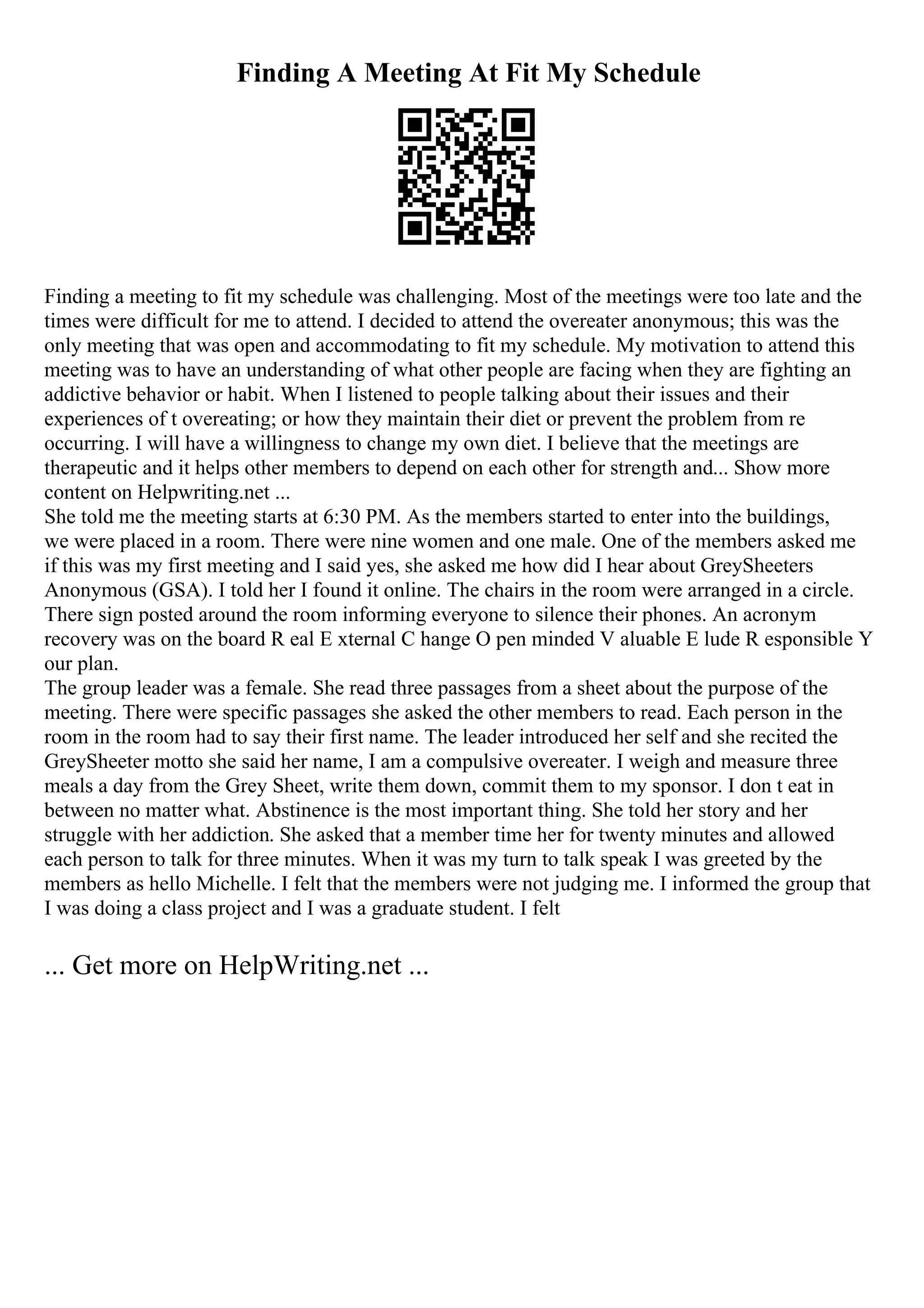 Finding A Meeting At Fit My Schedule
Finding a meeting to fit my schedule was challenging. Most of the meetings were too late and the
times were difficult for me to attend. I decided to attend the overeater anonymous; this was the
only meeting that was open and accommodating to fit my schedule. My motivation to attend this
meeting was to have an understanding of what other people are facing when they are fighting an
addictive behavior or habit. When I listened to people talking about their issues and their
experiences of t overeating; or how they maintain their diet or prevent the problem from re
occurring. I will have a willingness to change my own diet. I believe that the meetings are
therapeutic and it helps other members to depend on each other for strength and... Show more
content on Helpwriting.net ...
She told me the meeting starts at 6:30 PM. As the members started to enter into the buildings,
we were placed in a room. There were nine women and one male. One of the members asked me
if this was my first meeting and I said yes, she asked me how did I hear about GreySheeters
Anonymous (GSA). I told her I found it online. The chairs in the room were arranged in a circle.
There sign posted around the room informing everyone to silence their phones. An acronym
recovery was on the board R eal E xternal C hange O pen minded V aluable E lude R esponsible Y
our plan.
The group leader was a female. She read three passages from a sheet about the purpose of the
meeting. There were specific passages she asked the other members to read. Each person in the
room in the room had to say their first name. The leader introduced her self and she recited the
GreySheeter motto she said her name, I am a compulsive overeater. I weigh and measure three
meals a day from the Grey Sheet, write them down, commit them to my sponsor. I don t eat in
between no matter what. Abstinence is the most important thing. She told her story and her
struggle with her addiction. She asked that a member time her for twenty minutes and allowed
each person to talk for three minutes. When it was my turn to talk speak I was greeted by the
members as hello Michelle. I felt that the members were not judging me. I informed the group that
I was doing a class project and I was a graduate student. I felt
... Get more on HelpWriting.net ...
 