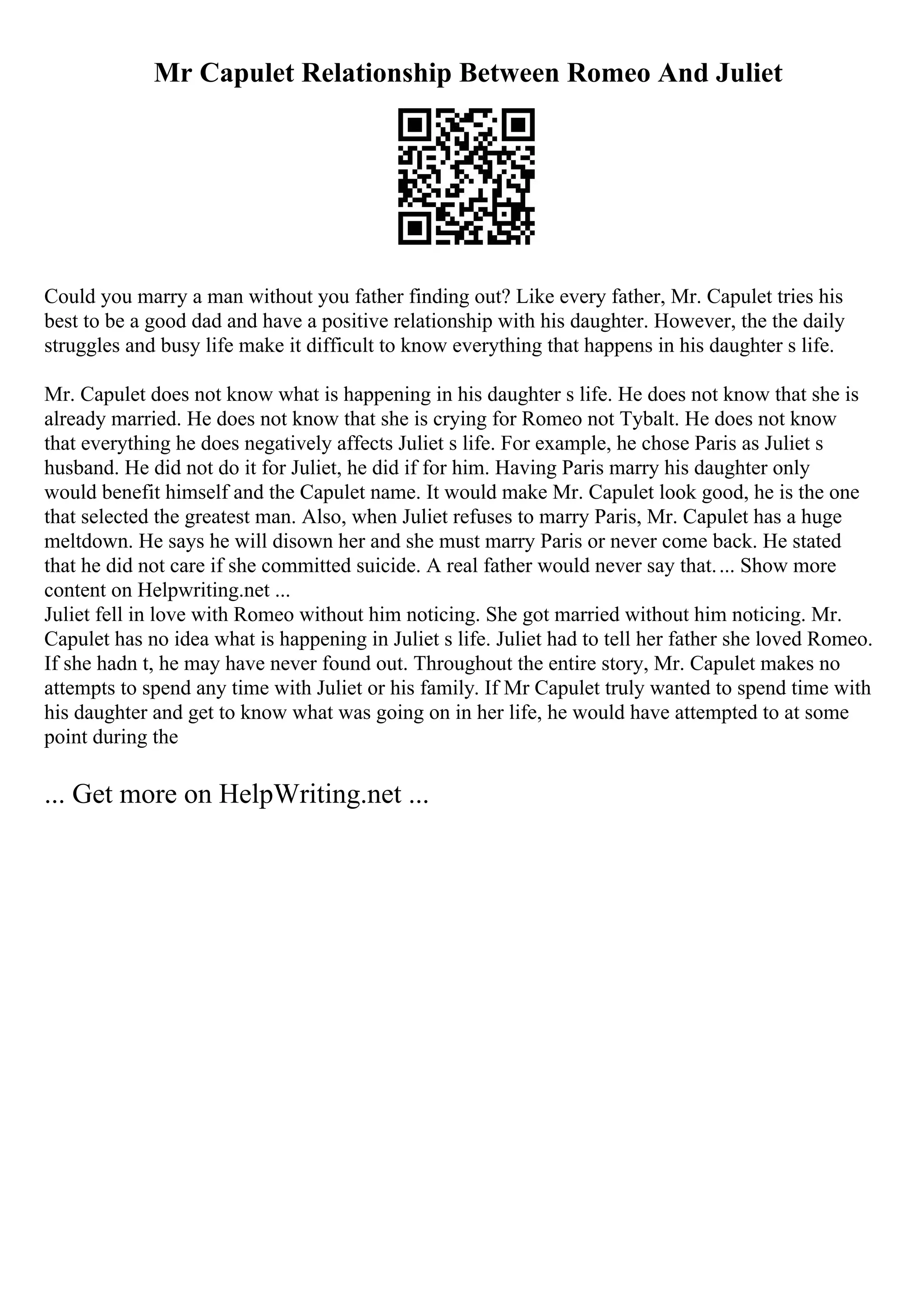Mr Capulet Relationship Between Romeo And Juliet
Could you marry a man without you father finding out? Like every father, Mr. Capulet tries his
best to be a good dad and have a positive relationship with his daughter. However, the the daily
struggles and busy life make it difficult to know everything that happens in his daughter s life.
Mr. Capulet does not know what is happening in his daughter s life. He does not know that she is
already married. He does not know that she is crying for Romeo not Tybalt. He does not know
that everything he does negatively affects Juliet s life. For example, he chose Paris as Juliet s
husband. He did not do it for Juliet, he did if for him. Having Paris marry his daughter only
would benefit himself and the Capulet name. It would make Mr. Capulet look good, he is the one
that selected the greatest man. Also, when Juliet refuses to marry Paris, Mr. Capulet has a huge
meltdown. He says he will disown her and she must marry Paris or never come back. He stated
that he did not care if she committed suicide. A real father would never say that.... Show more
content on Helpwriting.net ...
Juliet fell in love with Romeo without him noticing. She got married without him noticing. Mr.
Capulet has no idea what is happening in Juliet s life. Juliet had to tell her father she loved Romeo.
If she hadn t, he may have never found out. Throughout the entire story, Mr. Capulet makes no
attempts to spend any time with Juliet or his family. If Mr Capulet truly wanted to spend time with
his daughter and get to know what was going on in her life, he would have attempted to at some
point during the
... Get more on HelpWriting.net ...
 