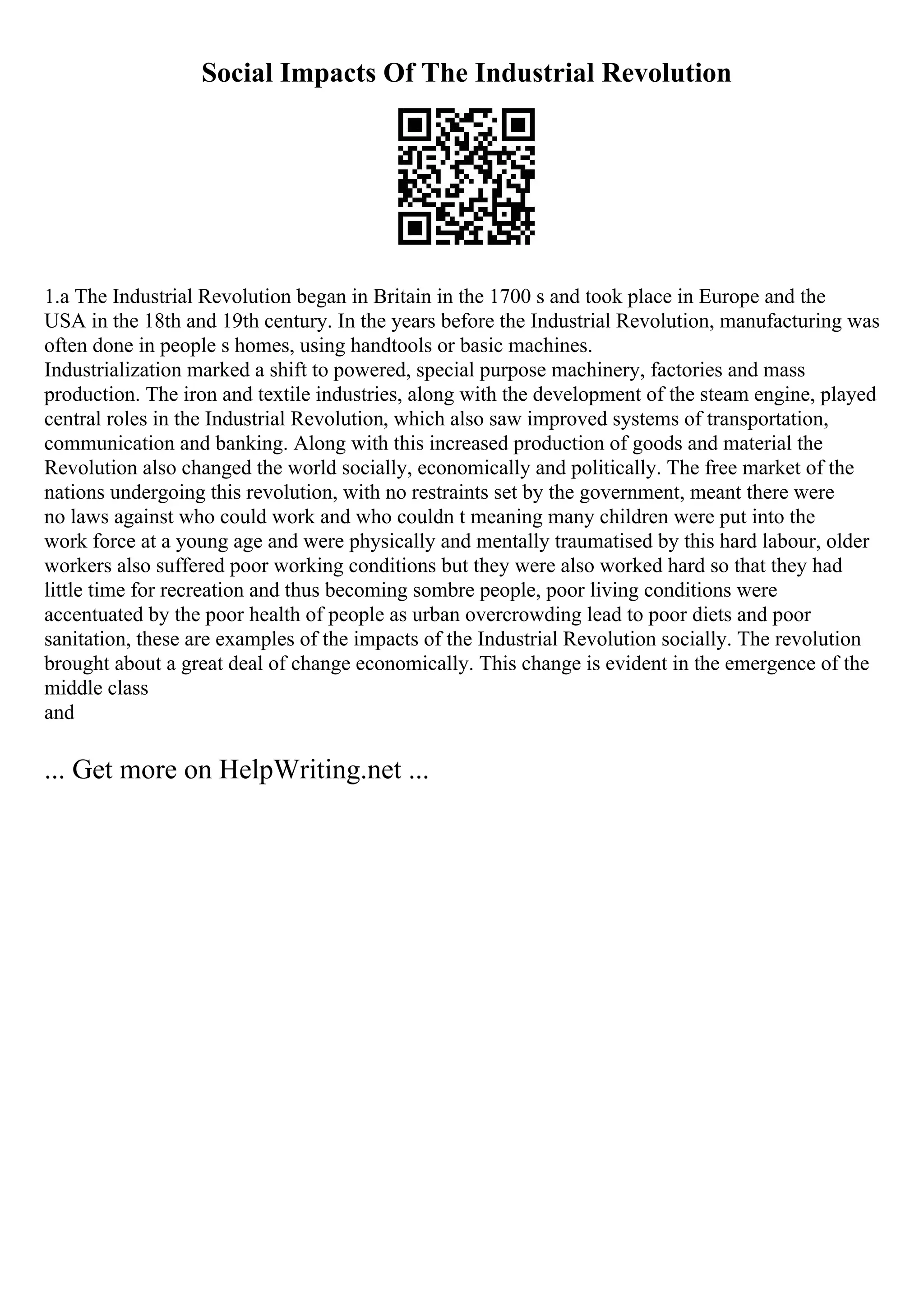 Social Impacts Of The Industrial Revolution
1.a The Industrial Revolution began in Britain in the 1700 s and took place in Europe and the
USA in the 18th and 19th century. In the years before the Industrial Revolution, manufacturing was
often done in people s homes, using handtools or basic machines.
Industrialization marked a shift to powered, special purpose machinery, factories and mass
production. The iron and textile industries, along with the development of the steam engine, played
central roles in the Industrial Revolution, which also saw improved systems of transportation,
communication and banking. Along with this increased production of goods and material the
Revolution also changed the world socially, economically and politically. The free market of the
nations undergoing this revolution, with no restraints set by the government, meant there were
no laws against who could work and who couldn t meaning many children were put into the
work force at a young age and were physically and mentally traumatised by this hard labour, older
workers also suffered poor working conditions but they were also worked hard so that they had
little time for recreation and thus becoming sombre people, poor living conditions were
accentuated by the poor health of people as urban overcrowding lead to poor diets and poor
sanitation, these are examples of the impacts of the Industrial Revolution socially. The revolution
brought about a great deal of change economically. This change is evident in the emergence of the
middle class
and
... Get more on HelpWriting.net ...
 