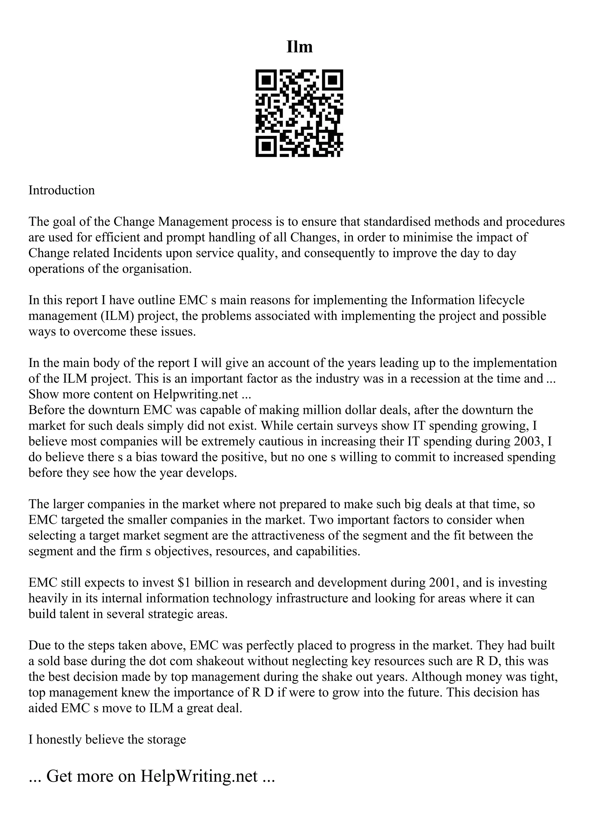 Ilm
Introduction
The goal of the Change Management process is to ensure that standardised methods and procedures
are used for efficient and prompt handling of all Changes, in order to minimise the impact of
Change related Incidents upon service quality, and consequently to improve the day to day
operations of the organisation.
In this report I have outline EMC s main reasons for implementing the Information lifecycle
management (ILM) project, the problems associated with implementing the project and possible
ways to overcome these issues.
In the main body of the report I will give an account of the years leading up to the implementation
of the ILM project. This is an important factor as the industry was in a recession at the time and ...
Show more content on Helpwriting.net ...
Before the downturn EMC was capable of making million dollar deals, after the downturn the
market for such deals simply did not exist. While certain surveys show IT spending growing, I
believe most companies will be extremely cautious in increasing their IT spending during 2003, I
do believe there s a bias toward the positive, but no one s willing to commit to increased spending
before they see how the year develops.
The larger companies in the market where not prepared to make such big deals at that time, so
EMC targeted the smaller companies in the market. Two important factors to consider when
selecting a target market segment are the attractiveness of the segment and the fit between the
segment and the firm s objectives, resources, and capabilities.
EMC still expects to invest $1 billion in research and development during 2001, and is investing
heavily in its internal information technology infrastructure and looking for areas where it can
build talent in several strategic areas.
Due to the steps taken above, EMC was perfectly placed to progress in the market. They had built
a sold base during the dot com shakeout without neglecting key resources such are R D, this was
the best decision made by top management during the shake out years. Although money was tight,
top management knew the importance of R D if were to grow into the future. This decision has
aided EMC s move to ILM a great deal.
I honestly believe the storage
... Get more on HelpWriting.net ...
 