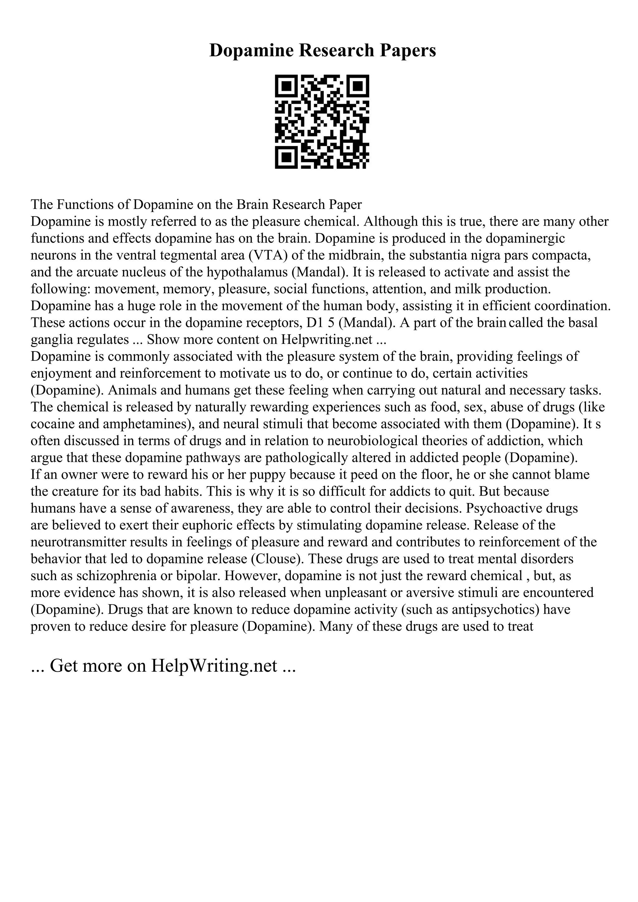 Dopamine Research Papers
The Functions of Dopamine on the Brain Research Paper
Dopamine is mostly referred to as the pleasure chemical. Although this is true, there are many other
functions and effects dopamine has on the brain. Dopamine is produced in the dopaminergic
neurons in the ventral tegmental area (VTA) of the midbrain, the substantia nigra pars compacta,
and the arcuate nucleus of the hypothalamus (Mandal). It is released to activate and assist the
following: movement, memory, pleasure, social functions, attention, and milk production.
Dopamine has a huge role in the movement of the human body, assisting it in efficient coordination.
These actions occur in the dopamine receptors, D1 5 (Mandal). A part of the braincalled the basal
ganglia regulates ... Show more content on Helpwriting.net ...
Dopamine is commonly associated with the pleasure system of the brain, providing feelings of
enjoyment and reinforcement to motivate us to do, or continue to do, certain activities
(Dopamine). Animals and humans get these feeling when carrying out natural and necessary tasks.
The chemical is released by naturally rewarding experiences such as food, sex, abuse of drugs (like
cocaine and amphetamines), and neural stimuli that become associated with them (Dopamine). It s
often discussed in terms of drugs and in relation to neurobiological theories of addiction, which
argue that these dopamine pathways are pathologically altered in addicted people (Dopamine).
If an owner were to reward his or her puppy because it peed on the floor, he or she cannot blame
the creature for its bad habits. This is why it is so difficult for addicts to quit. But because
humans have a sense of awareness, they are able to control their decisions. Psychoactive drugs
are believed to exert their euphoric effects by stimulating dopamine release. Release of the
neurotransmitter results in feelings of pleasure and reward and contributes to reinforcement of the
behavior that led to dopamine release (Clouse). These drugs are used to treat mental disorders
such as schizophrenia or bipolar. However, dopamine is not just the reward chemical , but, as
more evidence has shown, it is also released when unpleasant or aversive stimuli are encountered
(Dopamine). Drugs that are known to reduce dopamine activity (such as antipsychotics) have
proven to reduce desire for pleasure (Dopamine). Many of these drugs are used to treat
... Get more on HelpWriting.net ...
 