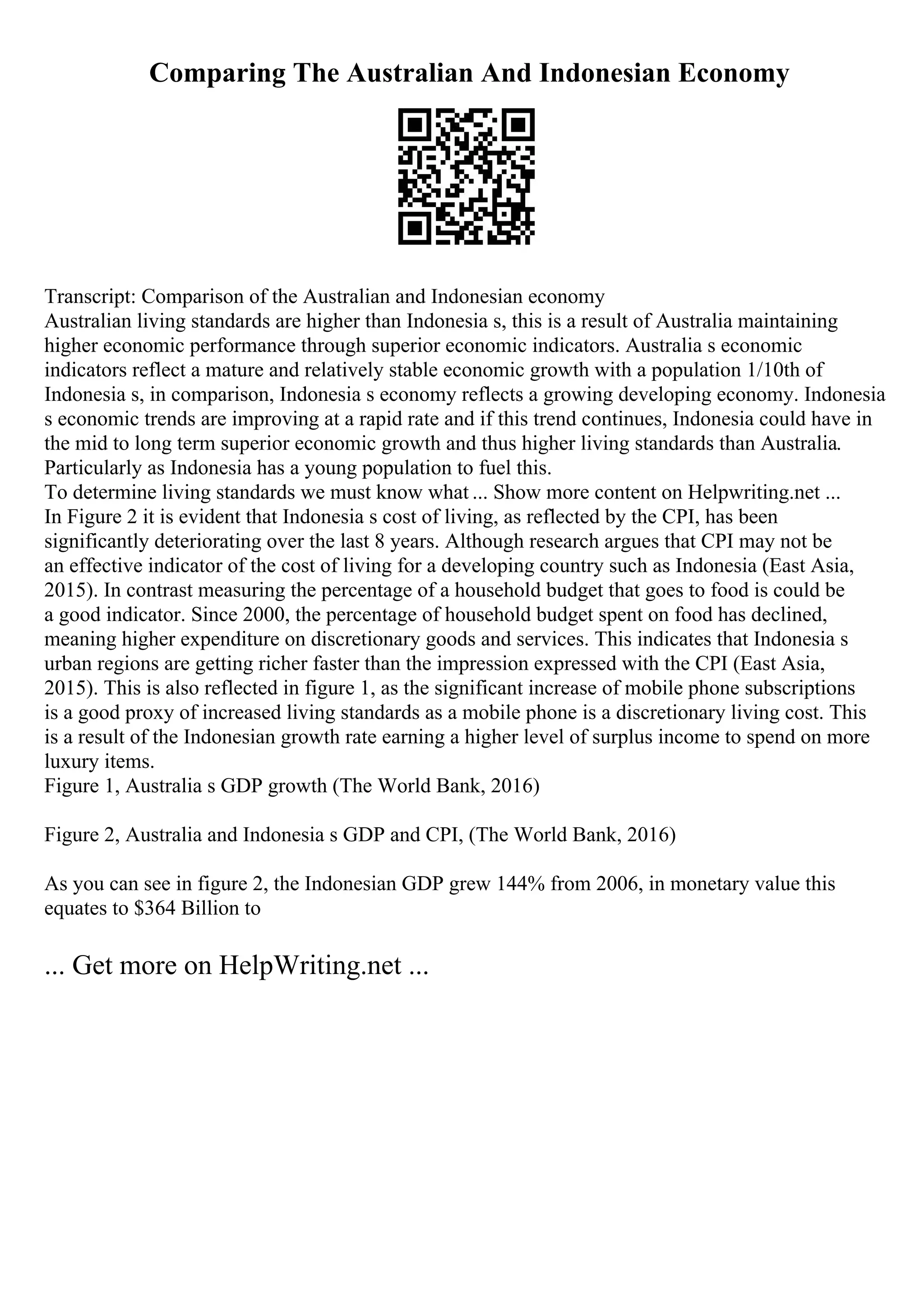 Comparing The Australian And Indonesian Economy
Transcript: Comparison of the Australian and Indonesian economy
Australian living standards are higher than Indonesia s, this is a result of Australia maintaining
higher economic performance through superior economic indicators. Australia s economic
indicators reflect a mature and relatively stable economic growth with a population 1/10th of
Indonesia s, in comparison, Indonesia s economy reflects a growing developing economy. Indonesia
s economic trends are improving at a rapid rate and if this trend continues, Indonesia could have in
the mid to long term superior economic growth and thus higher living standards than Australia.
Particularly as Indonesia has a young population to fuel this.
To determine living standards we must know what ... Show more content on Helpwriting.net ...
In Figure 2 it is evident that Indonesia s cost of living, as reflected by the CPI, has been
significantly deteriorating over the last 8 years. Although research argues that CPI may not be
an effective indicator of the cost of living for a developing country such as Indonesia (East Asia,
2015). In contrast measuring the percentage of a household budget that goes to food is could be
a good indicator. Since 2000, the percentage of household budget spent on food has declined,
meaning higher expenditure on discretionary goods and services. This indicates that Indonesia s
urban regions are getting richer faster than the impression expressed with the CPI (East Asia,
2015). This is also reflected in figure 1, as the significant increase of mobile phone subscriptions
is a good proxy of increased living standards as a mobile phone is a discretionary living cost. This
is a result of the Indonesian growth rate earning a higher level of surplus income to spend on more
luxury items.
Figure 1, Australia s GDP growth (The World Bank, 2016)
Figure 2, Australia and Indonesia s GDP and CPI, (The World Bank, 2016)
As you can see in figure 2, the Indonesian GDP grew 144% from 2006, in monetary value this
equates to $364 Billion to
... Get more on HelpWriting.net ...
 