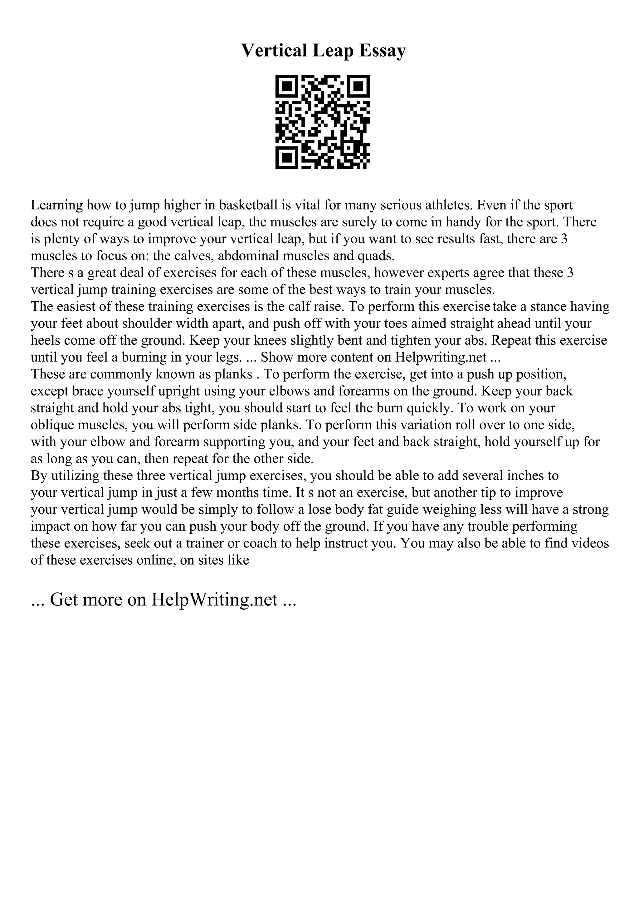 Vertical Leap Essay
Learning how to jump higher in basketball is vital for many serious athletes. Even if the sport
does not require a good vertical leap, the muscles are surely to come in handy for the sport. There
is plenty of ways to improve your vertical leap, but if you want to see results fast, there are 3
muscles to focus on: the calves, abdominal muscles and quads.
There s a great deal of exercises for each of these muscles, however experts agree that these 3
vertical jump training exercises are some of the best ways to train your muscles.
The easiest of these training exercises is the calf raise. To perform this exercisetake a stance having
your feet about shoulder width apart, and push off with your toes aimed straight ahead until your
heels come off the ground. Keep your knees slightly bent and tighten your abs. Repeat this exercise
until you feel a burning in your legs. ... Show more content on Helpwriting.net ...
These are commonly known as planks . To perform the exercise, get into a push up position,
except brace yourself upright using your elbows and forearms on the ground. Keep your back
straight and hold your abs tight, you should start to feel the burn quickly. To work on your
oblique muscles, you will perform side planks. To perform this variation roll over to one side,
with your elbow and forearm supporting you, and your feet and back straight, hold yourself up for
as long as you can, then repeat for the other side.
By utilizing these three vertical jump exercises, you should be able to add several inches to
your vertical jump in just a few months time. It s not an exercise, but another tip to improve
your vertical jump would be simply to follow a lose body fat guide weighing less will have a strong
impact on how far you can push your body off the ground. If you have any trouble performing
these exercises, seek out a trainer or coach to help instruct you. You may also be able to find videos
of these exercises online, on sites like
... Get more on HelpWriting.net ...
 