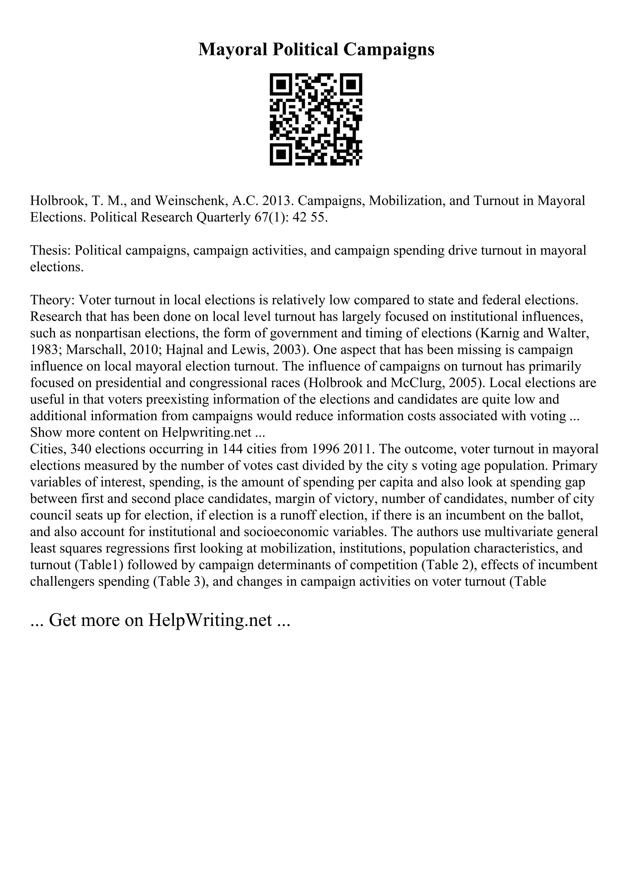 Mayoral Political Campaigns
Holbrook, T. M., and Weinschenk, A.C. 2013. Campaigns, Mobilization, and Turnout in Mayoral
Elections. Political Research Quarterly 67(1): 42 55.
Thesis: Political campaigns, campaign activities, and campaign spending drive turnout in mayoral
elections.
Theory: Voter turnout in local elections is relatively low compared to state and federal elections.
Research that has been done on local level turnout has largely focused on institutional influences,
such as nonpartisan elections, the form of government and timing of elections (Karnig and Walter,
1983; Marschall, 2010; Hajnal and Lewis, 2003). One aspect that has been missing is campaign
influence on local mayoral election turnout. The influence of campaigns on turnout has primarily
focused on presidential and congressional races (Holbrook and McClurg, 2005). Local elections are
useful in that voters preexisting information of the elections and candidates are quite low and
additional information from campaigns would reduce information costs associated with voting ...
Show more content on Helpwriting.net ...
Cities, 340 elections occurring in 144 cities from 1996 2011. The outcome, voter turnout in mayoral
elections measured by the number of votes cast divided by the city s voting age population. Primary
variables of interest, spending, is the amount of spending per capita and also look at spending gap
between first and second place candidates, margin of victory, number of candidates, number of city
council seats up for election, if election is a runoff election, if there is an incumbent on the ballot,
and also account for institutional and socioeconomic variables. The authors use multivariate general
least squares regressions first looking at mobilization, institutions, population characteristics, and
turnout (Table1) followed by campaign determinants of competition (Table 2), effects of incumbent
challengers spending (Table 3), and changes in campaign activities on voter turnout (Table
... Get more on HelpWriting.net ...
 