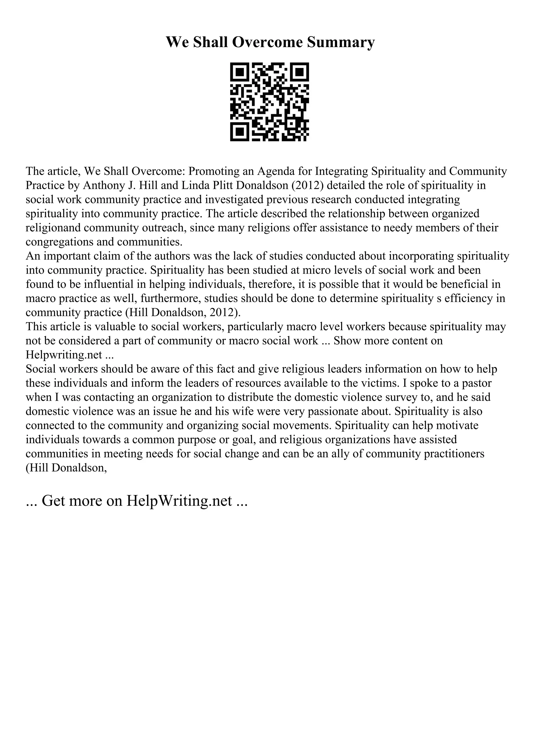 We Shall Overcome Summary
The article, We Shall Overcome: Promoting an Agenda for Integrating Spirituality and Community
Practice by Anthony J. Hill and Linda Plitt Donaldson (2012) detailed the role of spirituality in
social work community practice and investigated previous research conducted integrating
spirituality into community practice. The article described the relationship between organized
religionand community outreach, since many religions offer assistance to needy members of their
congregations and communities.
An important claim of the authors was the lack of studies conducted about incorporating spirituality
into community practice. Spirituality has been studied at micro levels of social work and been
found to be influential in helping individuals, therefore, it is possible that it would be beneficial in
macro practice as well, furthermore, studies should be done to determine spirituality s efficiency in
community practice (Hill Donaldson, 2012).
This article is valuable to social workers, particularly macro level workers because spirituality may
not be considered a part of community or macro social work ... Show more content on
Helpwriting.net ...
Social workers should be aware of this fact and give religious leaders information on how to help
these individuals and inform the leaders of resources available to the victims. I spoke to a pastor
when I was contacting an organization to distribute the domestic violence survey to, and he said
domestic violence was an issue he and his wife were very passionate about. Spirituality is also
connected to the community and organizing social movements. Spirituality can help motivate
individuals towards a common purpose or goal, and religious organizations have assisted
communities in meeting needs for social change and can be an ally of community practitioners
(Hill Donaldson,
... Get more on HelpWriting.net ...
 