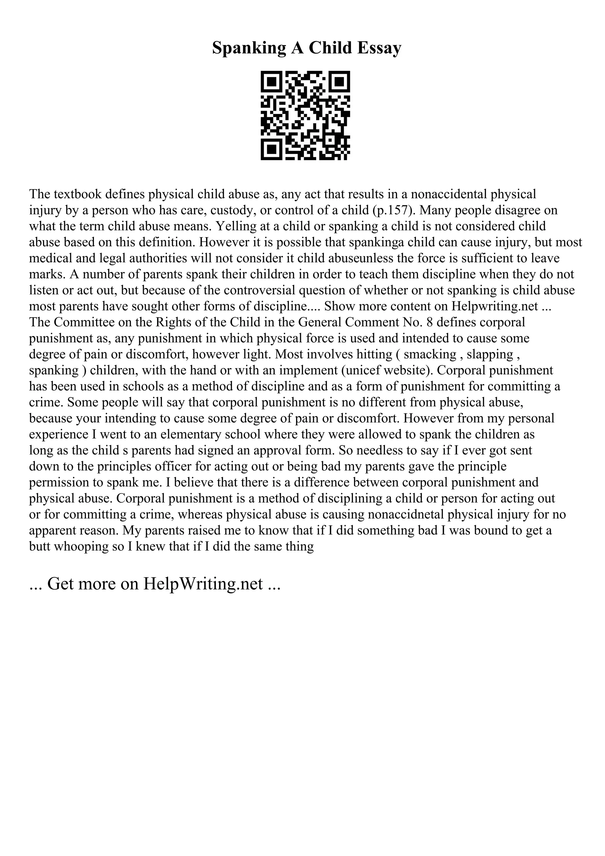 Spanking A Child Essay
The textbook defines physical child abuse as, any act that results in a nonaccidental physical
injury by a person who has care, custody, or control of a child (p.157). Many people disagree on
what the term child abuse means. Yelling at a child or spanking a child is not considered child
abuse based on this definition. However it is possible that spankinga child can cause injury, but most
medical and legal authorities will not consider it child abuseunless the force is sufficient to leave
marks. A number of parents spank their children in order to teach them discipline when they do not
listen or act out, but because of the controversial question of whether or not spanking is child abuse
most parents have sought other forms of discipline.... Show more content on Helpwriting.net ...
The Committee on the Rights of the Child in the General Comment No. 8 defines corporal
punishment as, any punishment in which physical force is used and intended to cause some
degree of pain or discomfort, however light. Most involves hitting ( smacking , slapping ,
spanking ) children, with the hand or with an implement (unicef website). Corporal punishment
has been used in schools as a method of discipline and as a form of punishment for committing a
crime. Some people will say that corporal punishment is no different from physical abuse,
because your intending to cause some degree of pain or discomfort. However from my personal
experience I went to an elementary school where they were allowed to spank the children as
long as the child s parents had signed an approval form. So needless to say if I ever got sent
down to the principles officer for acting out or being bad my parents gave the principle
permission to spank me. I believe that there is a difference between corporal punishment and
physical abuse. Corporal punishment is a method of disciplining a child or person for acting out
or for committing a crime, whereas physical abuse is causing nonaccidnetal physical injury for no
apparent reason. My parents raised me to know that if I did something bad I was bound to get a
butt whooping so I knew that if I did the same thing
... Get more on HelpWriting.net ...
 