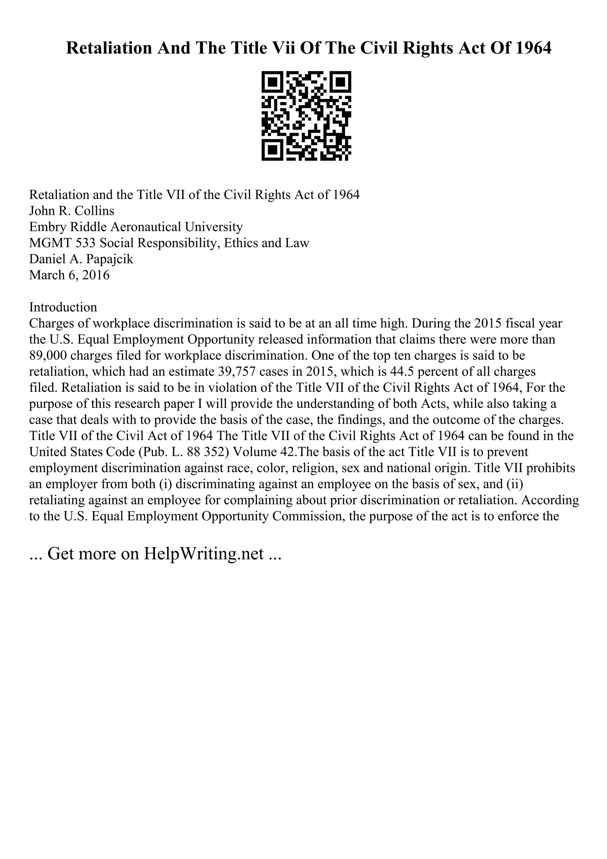 Retaliation And The Title Vii Of The Civil Rights Act Of 1964
Retaliation and the Title VII of the Civil Rights Act of 1964
John R. Collins
Embry Riddle Aeronautical University
MGMT 533 Social Responsibility, Ethics and Law
Daniel A. Papajcik
March 6, 2016
Introduction
Charges of workplace discrimination is said to be at an all time high. During the 2015 fiscal year
the U.S. Equal Employment Opportunity released information that claims there were more than
89,000 charges filed for workplace discrimination. One of the top ten charges is said to be
retaliation, which had an estimate 39,757 cases in 2015, which is 44.5 percent of all charges
filed. Retaliation is said to be in violation of the Title VII of the Civil Rights Act of 1964, For the
purpose of this research paper I will provide the understanding of both Acts, while also taking a
case that deals with to provide the basis of the case, the findings, and the outcome of the charges.
Title VII of the Civil Act of 1964 The Title VII of the Civil Rights Act of 1964 can be found in the
United States Code (Pub. L. 88 352) Volume 42.The basis of the act Title VII is to prevent
employment discrimination against race, color, religion, sex and national origin. Title VII prohibits
an employer from both (i) discriminating against an employee on the basis of sex, and (ii)
retaliating against an employee for complaining about prior discrimination or retaliation. According
to the U.S. Equal Employment Opportunity Commission, the purpose of the act is to enforce the
... Get more on HelpWriting.net ...
 