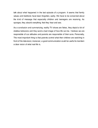 talk about what happened in the last episode of a program. It seems that family
values and traditions have been forgotten, sadly. We have to be concerned about
the kind of message that especially children and teenagers are receiving. As
sponges, they absorb everything that they hear and see.
As a conclusion and summarizing, reality TV shows are fakes, they depict a lot of
shallow behaviors and they send a bad image of how life can be. I believe we are
responsible of our attitudes and parents are responsible of their sons. Personally,
The most important thing is that parents control what their children are watching in
front of the television; moreover, a good communication could be useful to maintain
a clear vision of what real life is.
 