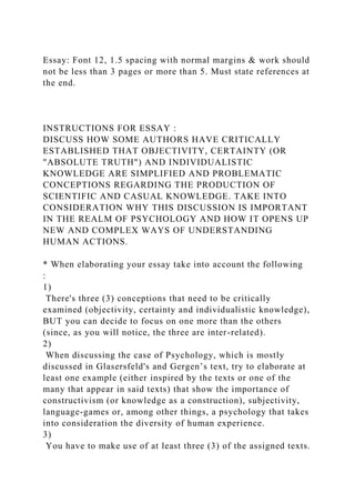 Essay: Font 12, 1.5 spacing with normal margins & work should
not be less than 3 pages or more than 5. Must state references at
the end.
INSTRUCTIONS FOR ESSAY :
DISCUSS HOW SOME AUTHORS HAVE CRITICALLY
ESTABLISHED THAT OBJECTIVITY, CERTAINTY (OR
"ABSOLUTE TRUTH") AND INDIVIDUALISTIC
KNOWLEDGE ARE SIMPLIFIED AND PROBLEMATIC
CONCEPTIONS REGARDING THE PRODUCTION OF
SCIENTIFIC AND CASUAL KNOWLEDGE. TAKE INTO
CONSIDERATION WHY THIS DISCUSSION IS IMPORTANT
IN THE REALM OF PSYCHOLOGY AND HOW IT OPENS UP
NEW AND COMPLEX WAYS OF UNDERSTANDING
HUMAN ACTIONS.
* When elaborating your essay take into account the following
:
1)
There's three (3) conceptions that need to be critically
examined (objectivity, certainty and individualistic knowledge),
BUT you can decide to focus on one more than the others
(since, as you will notice, the three are inter-related).
2)
When discussing the case of Psychology, which is mostly
discussed in Glasersfeld's and Gergen’s text, try to elaborate at
least one example (either inspired by the texts or one of the
many that appear in said texts) that show the importance of
constructivism (or knowledge as a construction), subjectivity,
language-games or, among other things, a psychology that takes
into consideration the diversity of human experience.
3)
You have to make use of at least three (3) of the assigned texts.
 