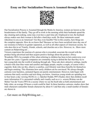 Essay on Our Socialization Process is Assumed through the...
Our Socialization Process is Assumed through the Media In America, women are known as the
breadwinners of the family. They go off to work in the morning while their husbands spend the
day cleaning and cooking, some may even have a part time job. Employed or not, the husband
always makes sure their woman is fed after a hard days work. Do these statements sound
ridiculous to you as an American? Are they even feasible? Not in this country, here things are
the complete opposite. How do we know that? Because we have been socialized since day one of
our existence to believe in gender separation, as well as all other aspects of American society. So
who does this to us? Family, friends, schools, and churches are a few. However, in... Show more
content on Helpwriting.net ...
Viewers experience the reaction of a person who is rewarded, associate the reward with the
product being advertised and then acquire positive feelings about the product. (Percy
Woodside,1983) An example of this when referring to children has been in hot controversy over
the past few years. Cigarette companies are constantly trying to defend the fact that they try to
lure young kids into the world of smoking through ads. These ads show attractive settings, maybe
a beach with clear blue water and carefree and happy people, maybe a couple, of course with a
cigarette. Kids who see this, observe a carefree, cool lifestyle want these benefits for themselves
and begin smoking. This illustrates how easily children can be convinced. We always thought
cartoons were harmless, animated figures are purely entertainment. However, kids begin with
cartoons that easily socialize and next thing you know, Americas young minds are spending two
to four hours a day viewing #8230; (t.v.). (Spicher Hudak,1997) Studies show that children recall
more information if it s presented verbally and visually such as a t.v. screen.(Walma van der
Molen Van der Voort,1997) In a society where we use the boob tube as both entertainment and
baby sitter, an average 20 hours a week could be fatal. In these harmless cartoons, studies show that
male characters outnumber female characters by about 4:1 and that only a small number of females
are shown in
... Get more on HelpWriting.net ...
 