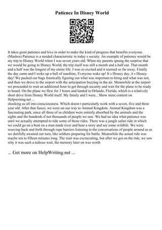 Patience In Disney World
It takes great patience and love in order to make the kind of progress that benefits everyone.
(Mashos) Patience is a needed characteristic in today s society. An example of patience would be
my trip to Disney World when I was seven years old. When my parents sprung the surprise that
we would be going to Disney World, the trip itself was still a month and a half out. That month
and a half was the longest of my entire life. I was so excited and it seemed so far away. Finally
the day came and I woke up a ball of sunshine, Everyone wake up! It s Disney day, it s Disney
day! We packed our bags frantically figuring out what was important to bring and what was not,
and then we drove to the airport with the anticipation buzzing in the air. Meanwhile at the airport
we proceeded to wait an additional hour to get through security and wait for the plane to be ready
to board. On the plane we flew for 3 hours and landed in Orlando, Florida, which is a relatively
short drive from Disney World itself. My family and I were... Show more content on
Helpwriting.net ...
shocking us all into consciousness. Which doesn t particularly work with a seven, five and three
year old. After that fiasco, we were on our way to Animal Kingdom. Animal Kingdom was a
fascinating park, since all three of us children were entirely absorbed by the animals and the
sights and the hundreds if not thousands of people we saw. We had no idea what patience was
until we actually attempted to ride some of those rides. There was a jungle safari ride in which
we could go on a boat on a man made river and hear a story and see some wildlife. We were
weaving back and forth through rope barriers listening to the conversations of people around us as
we dutifully awaited our turn, like soldiers preparing for battle. Meanwhile the actual ride was
maybe ten to fifteen minutes long. The wait was excruciating, but after we got on the ride, we saw
why it was such a tedious wait, the memory later on was worth
... Get more on HelpWriting.net ...
 